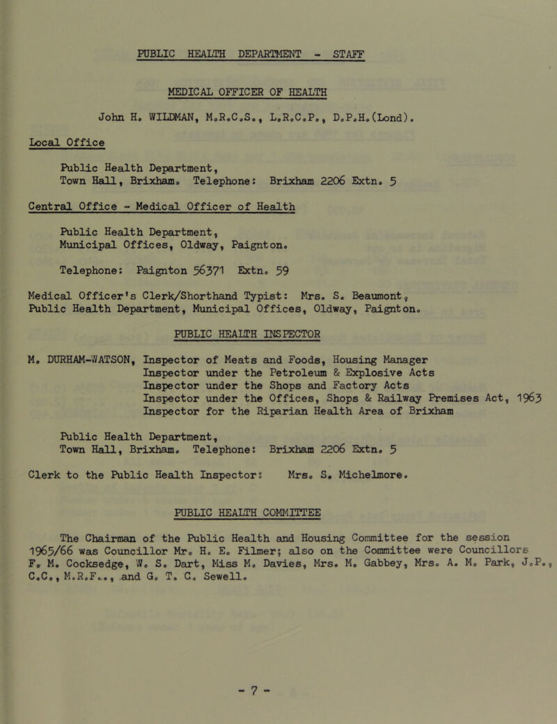 PUBLIC HEALTH DEPARTMENT STAFF MEDICAL OFFICER OF HEALTH John H. WILDMAN, M.R.C.S., L.R.C.P., D.P.H*(Lond). Local Office Public Health Department, Town Hall, Brixham. Telephone: Brixham 2206 Extn. 5 Central Office - Medical Officer of Health Public Health Department, Municipal Offices, Oldway, Paignton* Telephone: Paignton 56371 Extn® 59 Medical Officer^ Clerk/Shorthand Typist: Mrs. S. Beaumont, Public Health Department, Municipal Offices, Oldway, Paignton. PUBLIC HEALTH INSPECTOR M. DURHAM-WATSON, Inspector of Meats and Foods, Housing Manager Inspector under the Petroleum & Explosive Acts Inspector under the Shops and Factory Acts Inspector under the Offices, Shops & Railway Premises Act, 1963 Inspector for the Riparian Health Area of Brixham Public Health Department, Town Hall, Brixham. Telephone: Brixham 2206 Extn# 5 Clerk to the Public Health Inspectors Mrs. S# Michelmore. PUBLIC HEALTH COMMITTEE The Chairman of the Public Health and Housing Committee for the session 1965/66 was Councillor Mr. H. E. Filmer; also on the Committee were Councillors F. M. Cocksedge, W. S. Dart, Miss M. Davies, Mrs# M. Gabbey, Mrs. A. M. Park, J.P# C*C., M.R.F.., and G. T# C. Sewell#