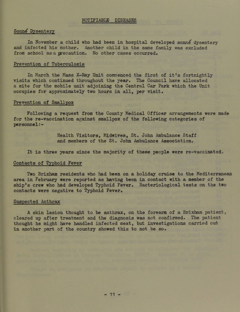 NOTIFIABLE DISEASES Sonne Dysentery In November a child who had been in hospital developed sonne dysentery and infected his mother* Another child in the same family was excluded from school as a precaution,. No other cases occurred* Prevention of Tuberculosis In March the Mass X-Ray Unit commenced the first of it!s fortnightly visits which continued throughout the year* The Council have allocated a site for the mobile unit adjoining the Central Car Park which the Unit occupies for approximately two hours in all, per visit* Prevention of Smallpox Following a request from the County Medical Officer arrangements were made for the re-vaccination against smallpox of the following categories of personnel Health Visitors, Midwives, St* John Ambulance Staff and members of the St. John Ambulance Association,, It is three years since the majority of these people were re-vaccinatedo Contacts of Typhoid Fever Two Brixham residents who had been on a holiday cruise to the Mediterranean area in February were reported as having been in contact with a member of the ship's crew who had developed Typhoid Fever* Bacteriological tests on the two contacts were negative to Typhoid Fever<> Suspected Anthrax A skin lesion thought to be anthrax, on the forearm of a Brixham patient, cleared up after treatment and the diagnosis was not confirmed. The patient thought he might have handled infected meat, but investigations carried out in another part of the country showed this to not be so.
