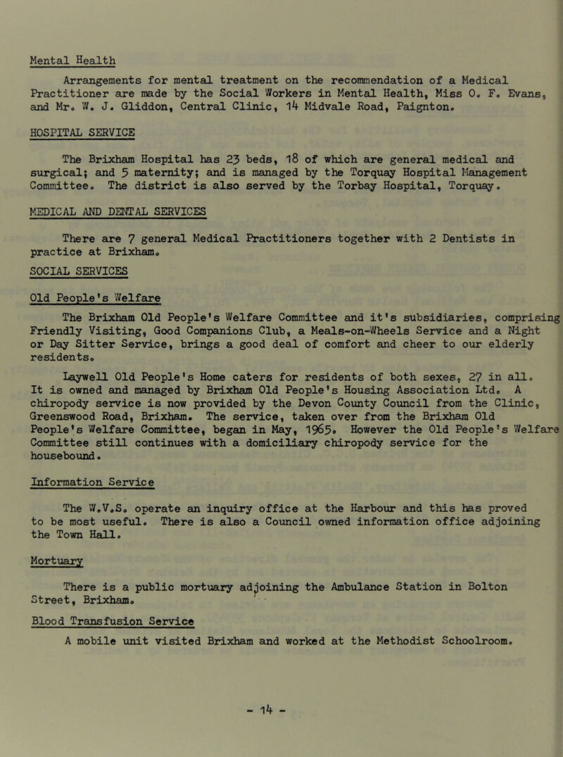 Mental Health Arrangements for mental treatment on the recommendation of a Medical Practitioner are made by the Social Workers in Mental Health, Miss 0. F, Evans, and Mr» W. J. Gliddon, Central Clinic, 14 Midvale Road, Paignton* HOSPITAL SERVICE The Brixham Hospital has 23 beds, 18 of which are general medical and surgical; and 3 maternity; and is managed by the Torquay Hospital Management Committee* The district is also served by the Torbay Hospital, Torquay. MEDICAL AND DENTAL SERVICES There are 7 general Medical Practitioners together with 2 Dentists in practice at Brixham* SOCIAL SERVICES Old People’s Welfare The Brixham Old People's Welfare Committee and it's subsidiaries, comprising Friendly Visiting, Good Companions Club, a Meals-on-Wheels Service and a Night or Day Sitter Service, brings a good deal of comfort and cheer to our elderly residents* Laywell Old People's Home caters for residents of both sexes, 27 in all* It is owned and managed by Brixham Old People's Housing Association Ltd* A chiropody service is now provided by the Devon County Council from the Clinic, Greenswood Road, Brixham* The service, taken over from the Brixham Old People's Welfare Committee, began in May, 1963# However the Old People's Welfare Committee still continues with a domiciliary chiropody service for the housebound. Information Service The W.V*S* operate an inquiry office at the Harbour and this has proved to be most useful* There is also a Council owned information office adjoining the Town Hall. Mortuary There is a public mortuary adjoining the Ambulance Station in Bolton Street, Brixham* Blood Transfusion Service A mobile unit visited Brixham and worked at the Methodist Schoolroom*