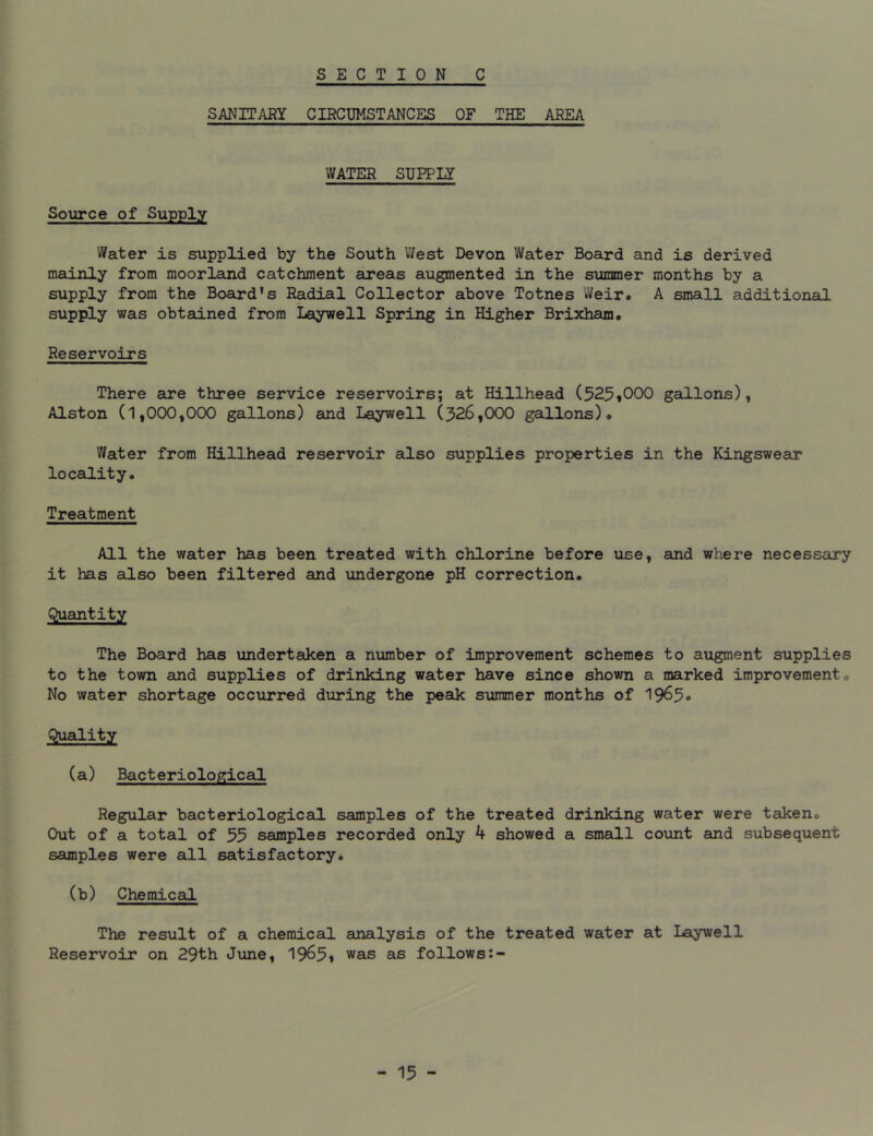 SANITARY CIRCUMSTANCES OF THE AREA WATER SUPPLY Source of Supply Water is supplied by the South West Devon Water Board and is derived mainly from moorland catchment areas augmented in the summer months by a supply from the Board's Radial Collector above Totnes Weir. A small additional supply was obtained from Laywell Spring in Higher Brixham. Reservoirs There are three service reservoirs; at Hillhead (525,000 gallons), Alston (1,000,000 gallons) and Laywell (326,000 gallons). Water from Hillhead reservoir also supplies properties in the Kingswear locality. Treatment All the water has been treated with chlorine before use, and where necessary it has also been filtered and undergone pH correction. Quantity The Board has undertaken a number of improvement schemes to augment supplies to the town and supplies of drinking water have since shown a marked improvement. No water shortage occurred during the peak summer months of 1965° Quality (a) Bacteriological Regular bacteriological samples of the treated drinking water were taken. Out of a total of 35 samples recorded only 4 showed a small count and subsequent samples were all satisfactory. (b) Chemical The result of a chemical analysis of the treated water at Laywell Reservoir on 29th June, 1965, was as follows