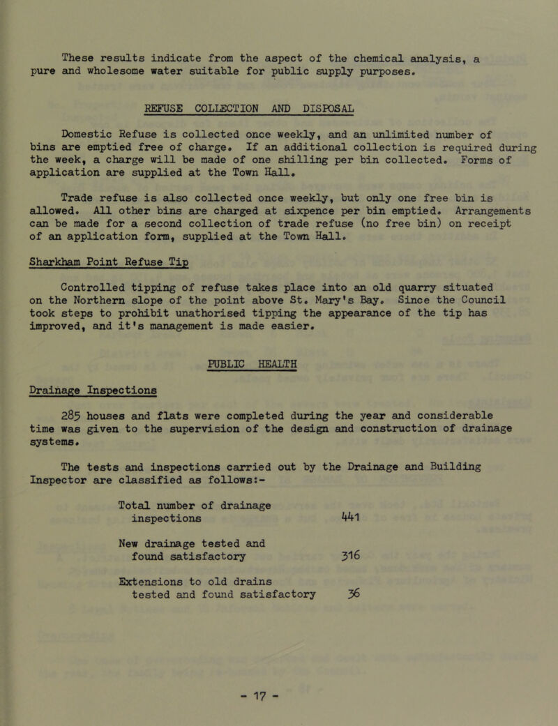 These results indicate from the aspect of the chemical analysis, a pure and wholesome water suitable for public supply purposes. REFUSE COLLECTION AND DISPOSAL Domestic Refuse is collected once weekly, and an unlimited number of bins are emptied free of charge* If an additional collection is required during the week, a charge will be made of one shilling per bin collected. Forms of application are supplied at the Town Hall* Trade refuse is also collected once weekly, but only one free bin is allowed. All other bins are charged at sixpence per bin emptied* Arrangements can be made for a second collection of trade refuse (no free bin) on receipt of an application form, supplied at the Town Hall. Sharkham Point Refuse Tip Controlled tipping of refuse takes place into an old quarry situated on the Northern slope of the point above St. Mary’s Bay, Since the Council took steps to prohibit unathorised tipping the appearance of the tip has improved, and it's management is made easier* PUBLIC HEALTH Drainage Inspections 285 houses and flats were completed during the year and considerable time was given to the supervision of the design and construction of drainage systems. The tests and inspections carried out by the Drainage and Building Inspector are classified as follows Total number of drainage inspections 441 New drainage tested and found satisfactory 316 Extensions to old drains tested and found satisfactory 36