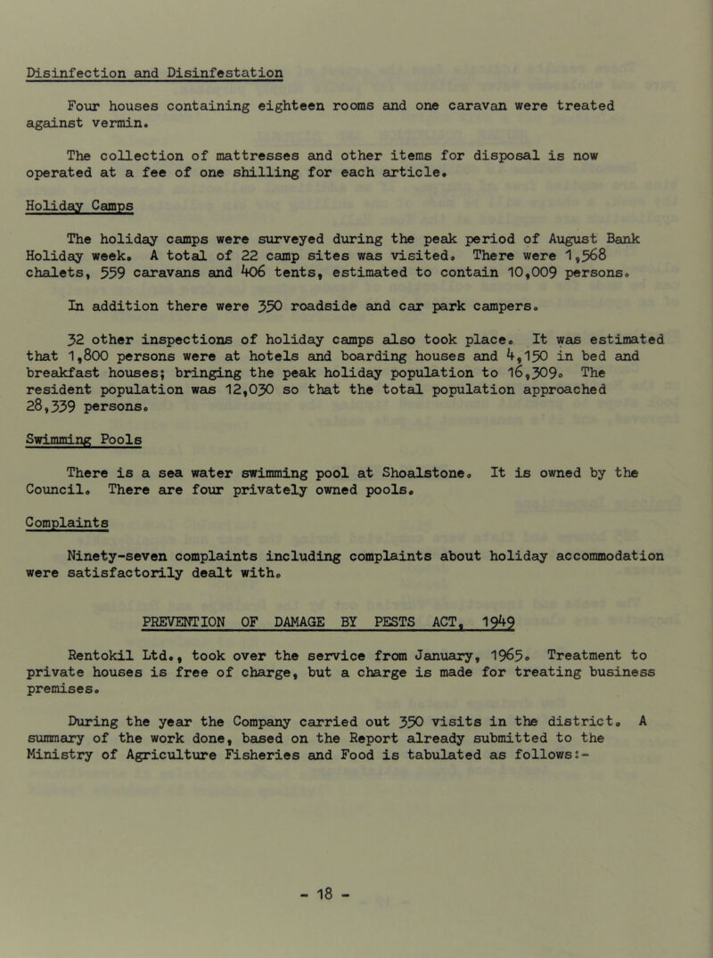 Disinfection and Disinfestation Four houses containing eighteen rooms and one caravan were treated against vermin. The collection of mattresses and other items for disposal is now operated at a fee of one shilling for each article. Holiday Camps The holiday camps were surveyed during the peak period of August Bank Holiday week. A total of 22 camp sites was visited. There were 1,568 chalets, 559 caravans and 406 tents, estimated to contain 10,009 persons. In addition there were 550 roadside and car park campers. 52 other inspections of holiday camps also took place. It was estimated that 1,800 persons were at hotels and boarding houses and 4,150 in bed and breakfast houses; bringing the peak holiday population to 16,509° The resident population was 12,050 so that the total population approached 28,559 persons. Swimming Pools There is a sea water swimming pool at Shoalstone. It is owned by the Council. There are four privately owned pools. Complaints Ninety-seven complaints including complaints about holiday accommodation were satisfactorily dealt with. PREVENTION OF DAMAGE BY PESTS ACT, 1949 Rentokil Ltd., took over the service from January, 1965° Treatment to private houses is free of charge, but a charge is made for treating business premises. During the year the Company carried out 550 visits in the district. A summary of the work done, based on the Report already submitted to the Ministry of Agriculture Fisheries and Food is tabulated as followss-