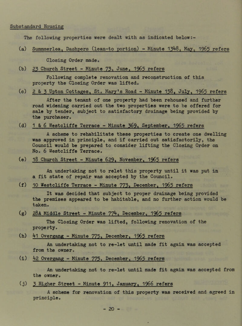 Substandard Housing The following properties were dealt with as indicated below (a) Summmerlea0 Dashpers (lean-to portion) - Minute 1348, May, 19&5 refers Closing Order madeo (b) 23 Church Street - Minute 73« June, 19^5 refers Following complete renovation and reconstruction of this property the Closing Order was lifted* (c) 2 & 3 Upton Cottages, St* Mary’s Road - Minute 138, July, 1963 refers After the tenant of one property had been rehoused and further road widening carried out the two properties were to be offered for sale by tender, subject to satisfactory drainage being provided by the purchaser* (d) 1 & 6 Westcliffe Terrace - Minute 369* September, 1963 refers A scheme to rehabilitate these properties to create one dwelling was approved in principle, and if carried out satisfactorily, the Council would be prepared to consider lifting the Closing Order on No* 6 Westcliffe Terrace* (e) 18 Church Street - Minute 6299 November, 1963 refers An undertaking not to relet this property until it was put in a fit state of repair was accepted by the Council* (f) 10 Westcliffe Terrace - Minute 773* December, 1963 refers It was decided that subject to proper drainage being provided the premises appeared to be habitable, and no further action would be taken* (g) 28A Middle Street - Minute 774, December, 1963 refers The Closing Order was lifted, following renovation of the property* (h) 41 Overgang - Minute 775« December, 1965 refers An undertaking not to re-let until made fit again was accepted from the owner* (i) 42 Overgang - Minute 775, December, 1963 refers An undertaking not to re-let until made fit again was accepted from the owner* (j) 3 Higher Street - Minute 911« January* 1966 refers A scheme for renovation of this property was received and agreed in principle*