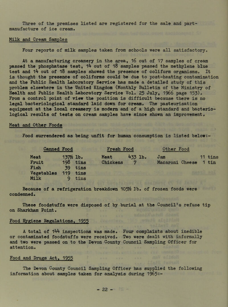 Three of the premises listed are registered for the sale and part- manufacture of ice cream. Milk and Cream Samples Four reports of milk samples taken from schools were all satisfactory. At a manufacturing creamery in the area, 16 out of 17 samples of cream passed the phosphatase test, 14 out of l8 samples passed the methylene blue test and 14 out of 18 samples showed the presence of coliform organisms. It is thought the presence of coliforms could be due to post-heating contamination and the Public Health Laboratory Service has made a detailed study of this problem elsewhere in the United Kingdom (Monthly Bulletin of the Ministry of Health and Public Health Laboratory Service Vol. 25 July, 1966 page 153)» From a control point of view the position is difficult because there is no legal bacteriological standard laid down for cream. The pasteurisation equipment at the local creamery is modern and of a high standard and bacterio- logical results of tests on cream samples have since shown an improvement. Meat and Other Foods Food surrendered as being unfit for human consumption is listed belows- Canned Food Fresh Food Other Food Meat 137)4 lb. Meat 455 lb. Jam 11 tins Fruit 198 tins Chickens 7 Macaroni Cheese 1 tin Fish 39 tins Vegetables 119 tins Milk 9 tins Because of a refrigeration breakdown IO5/2 3b. of frozen foods were condemned. These foodstuffs were disposed of by burial at the Council°s refuse tip on Sharkham Point. Food Hygiene Regulations. 1933 A total of 144 inspections was made. Four complaints about inedible or contaminated foodstuffs were received. Two were dealt with informally and two were passed on to the Devon County Council Sampling Officer for attention. Food and Drugs Act, 1933 The Devon County Council Sampling Officer has supplied the following information about samples taken for analysis during 1965s”