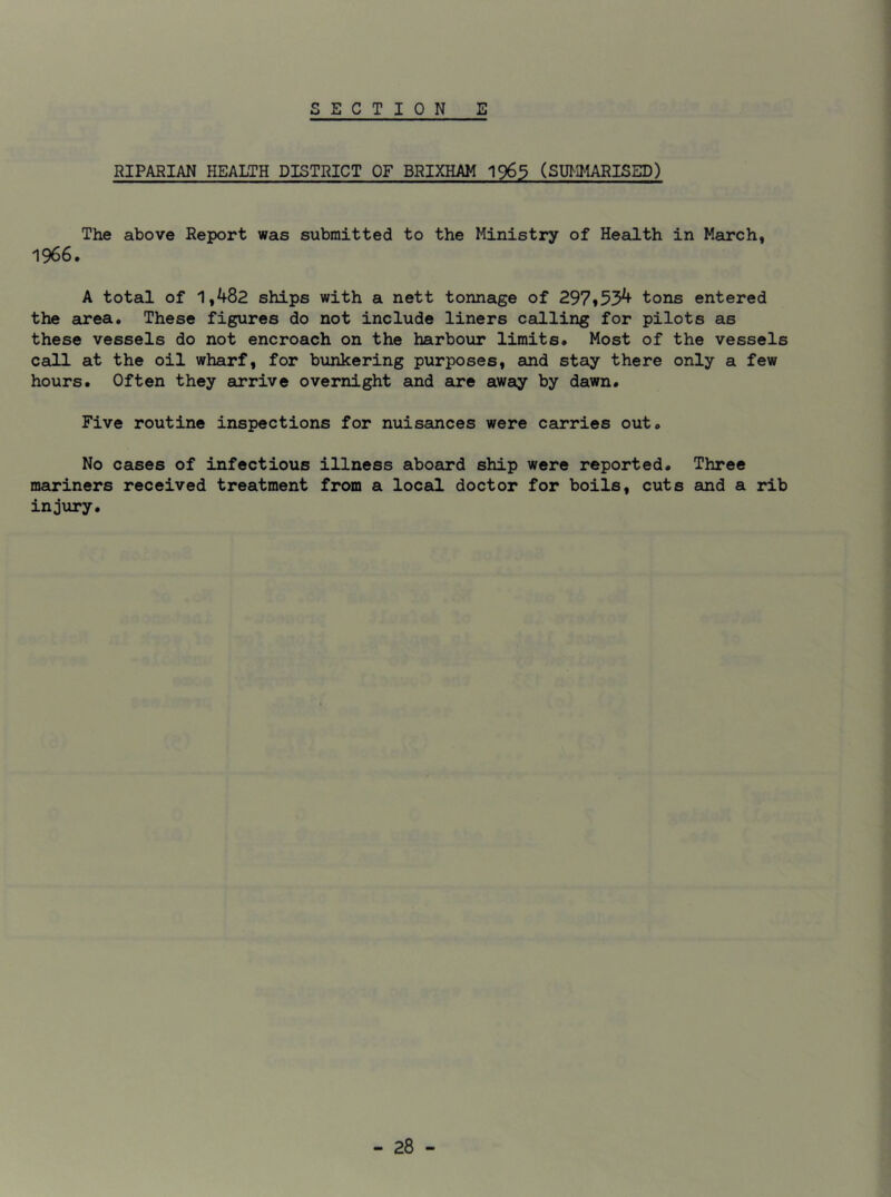RIPARIAN HEALTH DISTRICT OF BRIXHAM 1965 (SUMMARISED) The above Report was submitted to the Ministry of Health in March, 1966. A total of 1,482 ships with a nett tonnage of 297*534 tons entered the area. These figures do not include liners calling for pilots as these vessels do not encroach on the harbour limits. Most of the vessels call at the oil wharf, for bunkering purposes, and stay there only a few hours. Often they arrive overnight and are away by dawn. Five routine inspections for nuisances were carries out. No cases of infectious illness aboard ship were reported. Three mariners received treatment from a local doctor for boils, cuts and a rib injury.