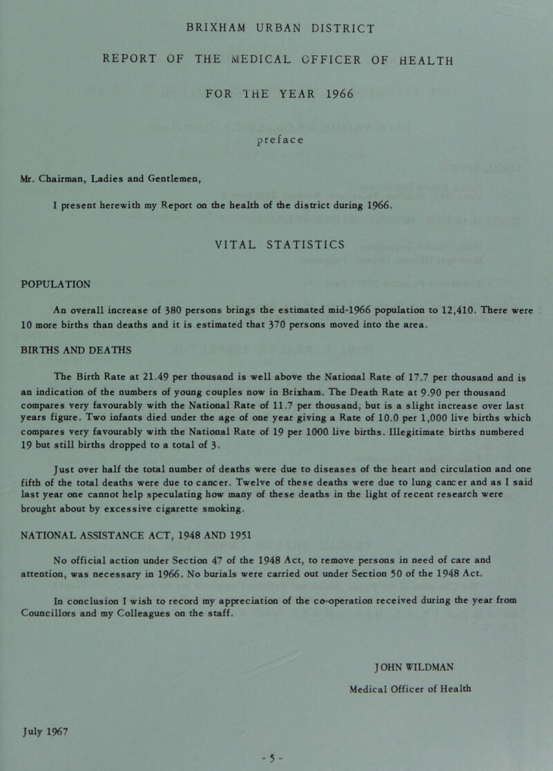 REPORT OF THE MEDICAL OFFICER OF HEALTH FOR 1 HE YEAR 1966 preface Mr. Chairman, Ladies and Gentlemen, I present herewith my Report on the health of the district during 1966., VITAL STATISTICS POPULATION An overall increase of 380 persons brings the estimated mid-1966 population to 12,410* There were 10 more births than deaths and it is estimated that 370 persons moved into the area. BIRTHS AND DEATHS The Birth Rate at 21.49 per thousand is well above the National Rate of 17.7 per thousand and is an indication of the numbers of young couples now in Brixham. The Death Rate at 9*90 per thousand compares very favourably with the National Rate of 11.7 per thousand, but is a slight increase over last years figure. Two infants died under the age of one year giving a Rate of 10.0 per 1,000 live births which compares very favourably with the National Rate of 19 per 1000 live births. Illegitimate births numbered 19 but still births dropped to a total of 3> Just over half the total number of deaths were due to diseases of the heart and circulation and one fifth of the total deaths were due to cancer. Twelve of these deaths were due to lung cancer and as I said last year one cannot help speculating how many of these deaths in the light of recent research were brought about by excessive cigarette smoking. NATIONAL ASSISTANCE ACT, 1948 AND 1951 No official action under Section 47 of the 1948 Act, to remove persons in need of care and attention, was necessary in 1966. No burials were carried out under Section 50 of the 1948 Act. In conclusion I wish to record my appreciation of the co-operation received during the year from Councillors and my Colleagues on the staff. JOHN WILDMAN Medical Officer of Health July 1967