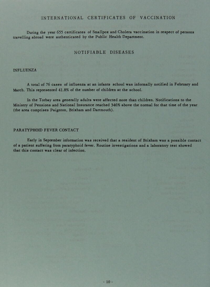 INTERNATIONAL CERTIFICATES OF VACCINATION During the year travelling abroad were 655 certificates of Smallpox and Cholera vaccination in respect of persons authenticated by the Public Health Department. NOTIFIABLE DISEASES INFLUENZA A total of 76 cases of influenza at an infants school was informally notified in February and March. This represented 41.8% of the number of children at the school. In the Torbay area generally adults were affected more than children. Notifications to the Ministry of Pensions and National Insurance reached 346% above the normal for that time of the year (the area comprises Paignton, Brixham and Dartmouth). PARATYPHOID FEVER CONTACT Early in September information was received that a resident of Brixham was a possible contact of a patient suffering from paratyphoid fever. Routine investigations and a laboratory test showed that this contact was clear of infection.