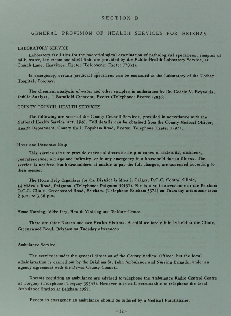GENERAL PROVISION OF HEALTH SERVICES FOR BRIXHAM LABORATORY SERVICE Laboratory facilities for the bacteriological examination of pathological specimens, samples of milk, water, ice cream and shell fish, are provided by the Public :Health Laboratory Service, at Church Lane, Heavitree, Exeter (Telephone: Exeter 77833)° In emergency, certain (medical) specimens can be examined at the Laboratory of the Torbay Hospital, Torquay., The chemical analysis of water and other samples is undertaken by Dr° Cedric V„ Reynolds, Public Analyst, 1 Barnfield Crescent, Exeter (Telephone: Exeter 72836)° COUNTY COUNCIL HEALTH SERVICES The following are some of the County Council Services, provided in accordance with the National Health Service Act, 1946° Full details can be obtained from the County Medical Officer, Health Department, County Hall, Topsham Road, Exeter„ Telephone Exeter 77977° Home and Domestic Help This service aims to provide essential domestic help in cases of maternity, sickness, convalescence, old age and infirmity, or in any emergency in a household due to illness° The service is not free, but householders, if unable to pay the full charges, are assessed according to their means ° The Home Help Organiser for the District is Miss L Gaiger, D°C°C° Central Clinic, 14 Midvale Road, Paignton„ (Telephone: Paignton 59131)= She is also in attendance at the Brixham D°C,C° Clinic, Greenswood Road, Brixham° (Telephone Brixham 3374) on Thursday afternoons from 2 p.m, to 3°30 p°m„ Home Nursing, Midwifery, Health Visiting and Welfare Centre There are three Nurses and two Health Visitors° A child welfare clinic is held at the Clinic, Greenswood Road, Brixham on Tuesday afternoons° Ambulance Service The service is under the general direction of the County Medical Officer, but the local administration is carried out by the Brixham St„ John Ambulance and Nursing Brigade, under an agency agreement with the Devon County Council, Doctors requiring an ambulance are advised to telephone the Ambulance Radio Control Centre at Torquay (Telephone:: Torquay 39345)° However it is still permissable to telephone the local Ambulance Station at Brixham 3065° Except in emergency an ambulance should be ordered by a Medical Practitioner.