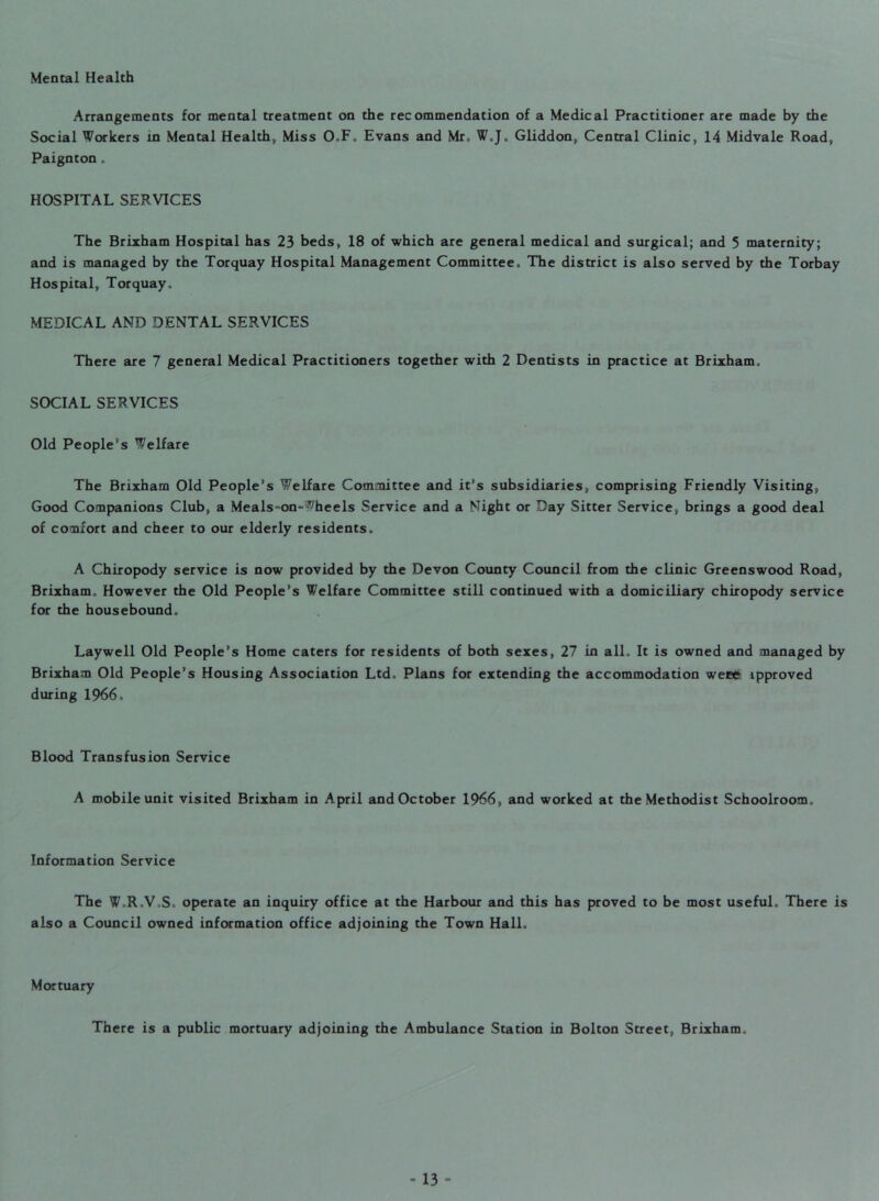 Mental Health Arrangements for mental treatment on the recommendation of a Medical Practitioner are made by the Social Workers in Mental Health, Miss O.F. Evans and Mr, W„J„ Gliddon, Central Clinic, 14 Midvale Road, Paignton. HOSPITAL SERVICES The Brixham Hospital has 23 beds, 18 of which are general medical and surgical; and 5 maternity; and is managed by the Torquay Hospital Management Committee,, The district is also served by the Torbay Hospital, Torquay,, MEDICAL AND DENTAL SERVICES There are 7 general Medical Practitioners together with 2 Dentists in practice at Brixham, SOCIAL SERVICES Old People’s Welfare The Brixham Old People’s Welfare Committee and it’s subsidiaries, comprising Friendly Visiting, Good Companions Club, a Meals-on-wheels Service and a Might or Day Sitter Service, brings a good deal of comfort and cheer to our elderly residents. A Chiropody service is now provided by the Devon County Council from the clinic Greenswood Road, Brixham. However the Old People’s Welfare Committee still continued with a domiciliary chiropody service for the housebound. Laywell Old People’s Home caters for residents of both sexes, 27 in all. It is owned and managed by Brixham Old People’s Housing Association Ltd, Plans for extending the accommodation weee ipproved during 1966. Blood Transfusion Service A mobile unit visited Brixham in April and October 1966, and worked at the Methodist Schoolroom, Information Service The W,R,V,S, operate an inquiry office at the Harbour and this has proved to be most useful. There is also a Council owned information office adjoining the Town Hall. Mortuary There is a public mortuary adjoining the Ambulance Station in Bolton Street, Brixham,