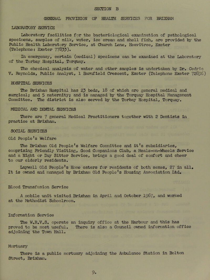 GENERAL PROVISION OP HEALTH SERVICES FOR BRIXHAM LABORATORY SERVICE Laboratory facilities for the bacteriological examination of pathological specimens, samples of milk, water, ice cream and shell fish, are provided by the Public Health Laboratory Service, at Church Lane, Heavitree, Exeter (Telephone: Exeter 77833). In emergency, certain (medical) specimens can be examined at the Laboratory of the Torbay Hospital, Torquay. The chemical analysis of water and other samples is undertaken by Dr. Cedri V. Reynolds, Public Analyst, 1 Bamfield Crescent, Exeter (Telephone Exeter 7283 HOSPITAL SERVICES The Brixham Hospital has 23 beds, 18 of which are general medical and surgical; and 5 maternity; and is managed by the Torquay Hospital Management Committee. The district is also served by the Torbay Hospital, Torquay. MEDICAL AND DENTAL SERVICES There are 7 general Medical Practitioners together with 2 Dentists in practice at Brixham. SOCIAL SERVICES Old People’s Welfare The Brixham Old People's Welfare Committee and it’s subsidiaries, comprising Friendly Visiting, Good Companions Club, a Meals-on-WheeIs Service and a Night or Day Sitter Service, brings a good deal of comfort and cheer to our elderly residents. Laywell Old People's Horne caters for residents of both sexes, 27 in all. It is owned and managed by Brixham Old People's Housing Association Ltd. Blood Transfusion Service A mobile unit visited Brixham in April and October 1967* and worked at the Methodist Schoolroom. Information Service The W.R.V.S. operate an inquiry office at the Harbour and this has proved to be most useful. There is also a Council owned information office adjoining the Town Hall. Mortuary There is a public mortuary adjoining the Ambulance Station in Bolton Street, Brixham. o M.)