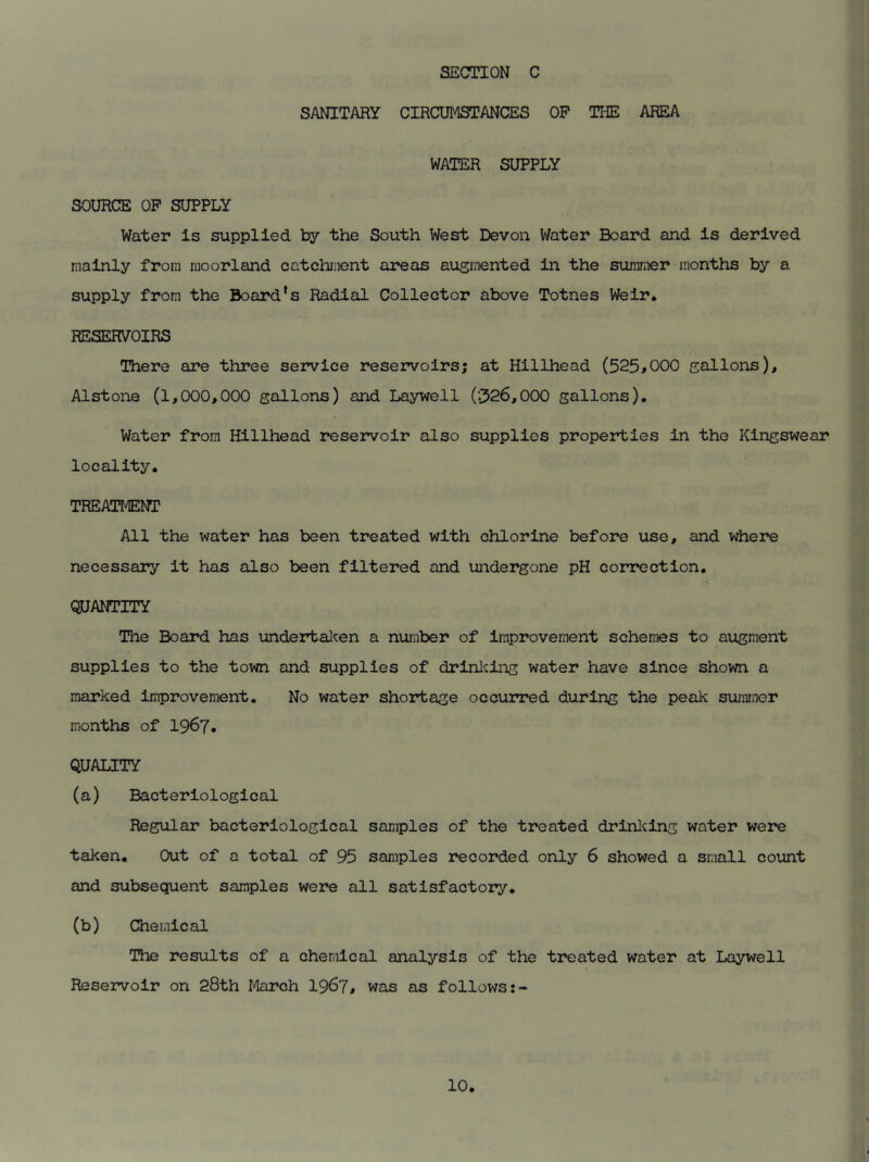 SANITARY CIRCUMSTANCES OP THE AREA WATER SUPPLY SOURCE OP SUPPLY Water Is supplied by the South West Devon Water Board and is derived mainly from moorland catchment areas augmented in the summer months by a supply from the Board's Radial Collector above Totnes Weir* RESERVOIRS There are three service reservoirs; at Hillhead (525*000 gallons), Alstone (1,000,000 gallons) and Laywell (326,000 gallons). Water from Hillhead reservoir also supplies properties in the Kingswear locality. TREATMENT All the water has been treated with chlorine before use, and where necessary it has also been filtered and undergone pH correction. QUANTITY The Board has undertaken a number of improvement schemes to augment supplies to the town and supplies of drinking water have since shown a marked improvement. No water shortage occurred during the peak summer months of 1967. QUALITY (a) Bacteriological Regular bacteriological samples of the treated drinking water were taken. Out of a total of 95 samples recorded only 6 showed a small count and subsequent samples were all satisfactory. (b) Chemical The results of a chemical analysis of the treated water at Laywell Reservoir on 28th March 1967, was as follows