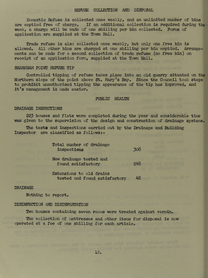 REFUSE COLLECTION AND DISPOSAL Domestic Refuse is collected once weekly, and an unlimited number of bins are emptied free of charge. If an additional collection is required during the week, a charge will be made of one shilling per bin collected. Forms of application are supplied at the Town Hall. Trade refuse is also collected once weekly, but only one free bin is allowed. All other bins are charged at one shilling per bin emptied. Arrange- ments can be made for a second collection of trade refuse (no free bin) on receipt of an application form, supplied at the Town Hall. SHARKHAM POINT REFUSE TIP Controlled tipping of refuse takes place into an old quarry situated on the Northern slope of the point above St. Maryfs Bay. Since the Council took steps to prohibit unauthorised tipping the appearance of the tip has improved, and it's management is made easier. PUBLIC HEALTH DRAINAGE INSPECTIONS 223 houses and flats were completed during the year and considerable time was given to the supervision of the design and construction of drainage systems The teste Inspector are and inspections carried out by the Drainage and classified as follows:- Building Total number of drainage inspections 308 New drainage tested and found satisfactory 248 Extensions to old drains tested and found satisfactory 48 DRAINAGE Nothing to report. DISINFECTION AND DISINFESTATION Two houses containing seven rooms were treated against vermin. The collection of mattresses and other items for disposal is now operated at a fee of one shilling for each article.
