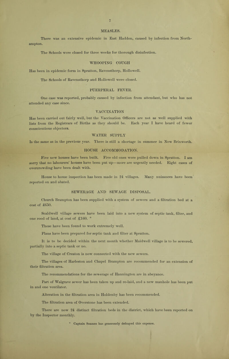 MEASLES. There was an extensive epidemic in East Haddon, caused by infection from North- ampton. The Schools were closed for three weeks for thorough disinfection. WHOOPING COUGH Has been in epidemic form in Spratton, Ravensthorp, Hollowell. The Schools of Ravensthorp and Hollowell were closed. PUERPERAL FEVER. One case was reported, probably caused by infection from attendant, but who has not attended any case since. VACCINATION Has been carried out fairly well, but the Vaccination Officers are not as well supplied with lists from the Registrars of Births as they should be. Each year I have heard of fewer conscientious objectors. WATER SUPPLY Is the same as in the previous year. There is still a shortage in summer in New Brixworth. HOUSE ACCOMMODATION. Five new houses have been built. Five old ones were pulled down in Spratton. I am sorry that no labourers’ houses have been put up—more are urgently needed. Eight cases of overcrowding have been dealt with. House to house inspection has been made in 24 villages. Many nuisances have been reported on and abated. SEWERAGE AND SEWAGE DISPOSAL. Church Brampton has been supplied with a system of sewers and a filtration bed at a cost of £650. Scaldwell village sewers have been laid into a new system of septic tank, filter, and one rood of land, at cost of £160. * These have been found to work extremely well. Plans have been prepared for septic tank and filter at Spratton. It is to be decided within the next month whether Maidwell village is to be sewTered, partially into a septic tank or no. The village of Creaton is now connected with the new sewers. The villages of Harleston and Chapel Brampton are recommended for an extension of their filtration area. The recommendations for the sewerage of Hannington are in abeyance. Part of Walgrave sewer has been taken up and re-laid, and a new manhole has been put in and one ventilator. Alteration in the filtration area in Holdenby has been recommended. The filtration area of Overstone has been extended. There are now 24 distinct filtration beds in the district, which have been reported on by the Inspector monthly. Captain Soames has generously defrayed this expense.
