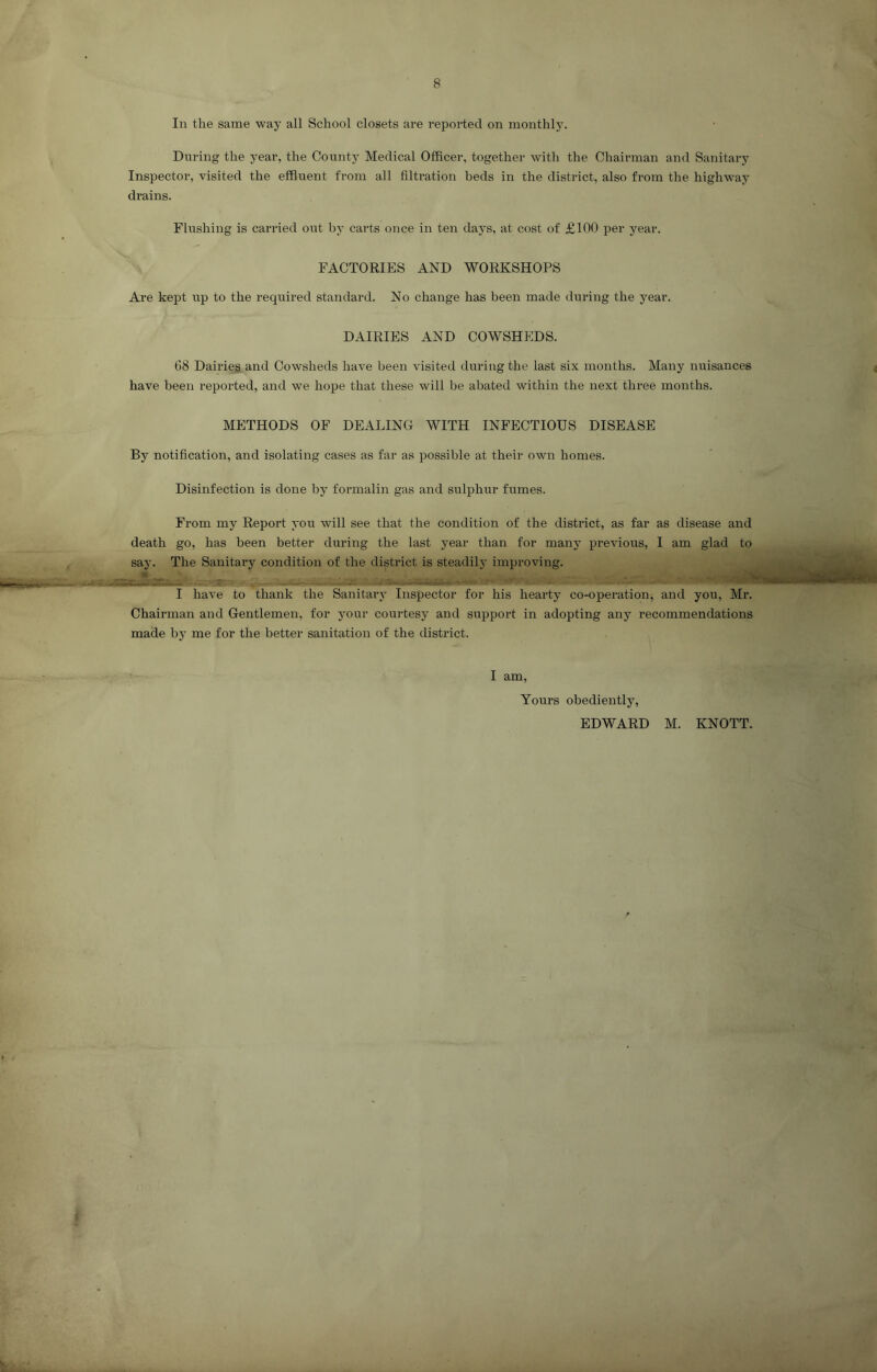 In the same way all School closets are reported on monthly. During the year, the County Medical Officer, together with the Chairman and Sanitary Inspector, visited the effluent from all filtration beds in the district, also from the highway drains. Flushing is carried out by carts once in ten days, at cost of £100 per year. FACTORIES AND WORKSHOPS Are kept up to the required standard. No change has been made during the year. DAIRIES AND COWSHEDS. 68 Dairies and Cowsheds have been visited during the last six months. Many nuisances have been reported, and we hope that these will be abated within the next three months. METHODS OF DEALING WITH INFECTIOUS DISEASE By notification, and isolating cases as far as possible at their own homes. Disinfection is done by formalin gas and sulphur fumes. From my Report you will see that the condition of the district, as far as disease and death go, has been better during the last year than for many previous, I am glad to say. The Sanitary condition of the district is steadily improving. I have to thank the Sanitary Inspector for his hearty co-operation, and you, Mr. Chairman and Gentlemen, for your courtesy and support in adopting any recommendations made by me for the better sanitation of the district. I am, Yours obediently, EDWARD M. KNOTT.