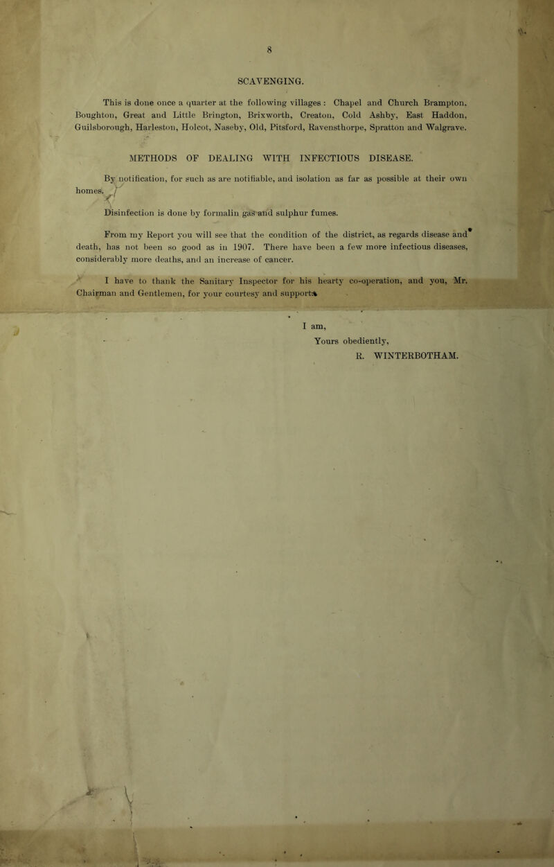 SCAVENGING. This is done once a quarter at the following villages : Chapel and Church Brampton. Boughton, Great and Little Brington, Brixworth, Creaton, Cold Ashby, East Haddon, Guilsborough, Harleston, Holcot, Naseby, Old, Pitsford, Ravensthorpe, Spratton and Walgrave. METHODS OF DEALING WITH INFECTIOUS DISEASE. By notification, for such as are notifiable, and isolation as far as possible at their own homes. / Disinfection is done by formalin gas and sulphur fumes. From my Report you will see that the condition of the district, as regards disease and* death, has not been so good as in 1907. There have been a few more infectious diseases, considerably more deaths, and an increase of cancer. A I have to thank the Sanitary Inspector for his hearty co-operation, and you, Mr. Chairman and Gentlemen, for your courtesy and support:^ w ■ j ' I am. Yours obediently, R. WINTERBOTHAM. V I