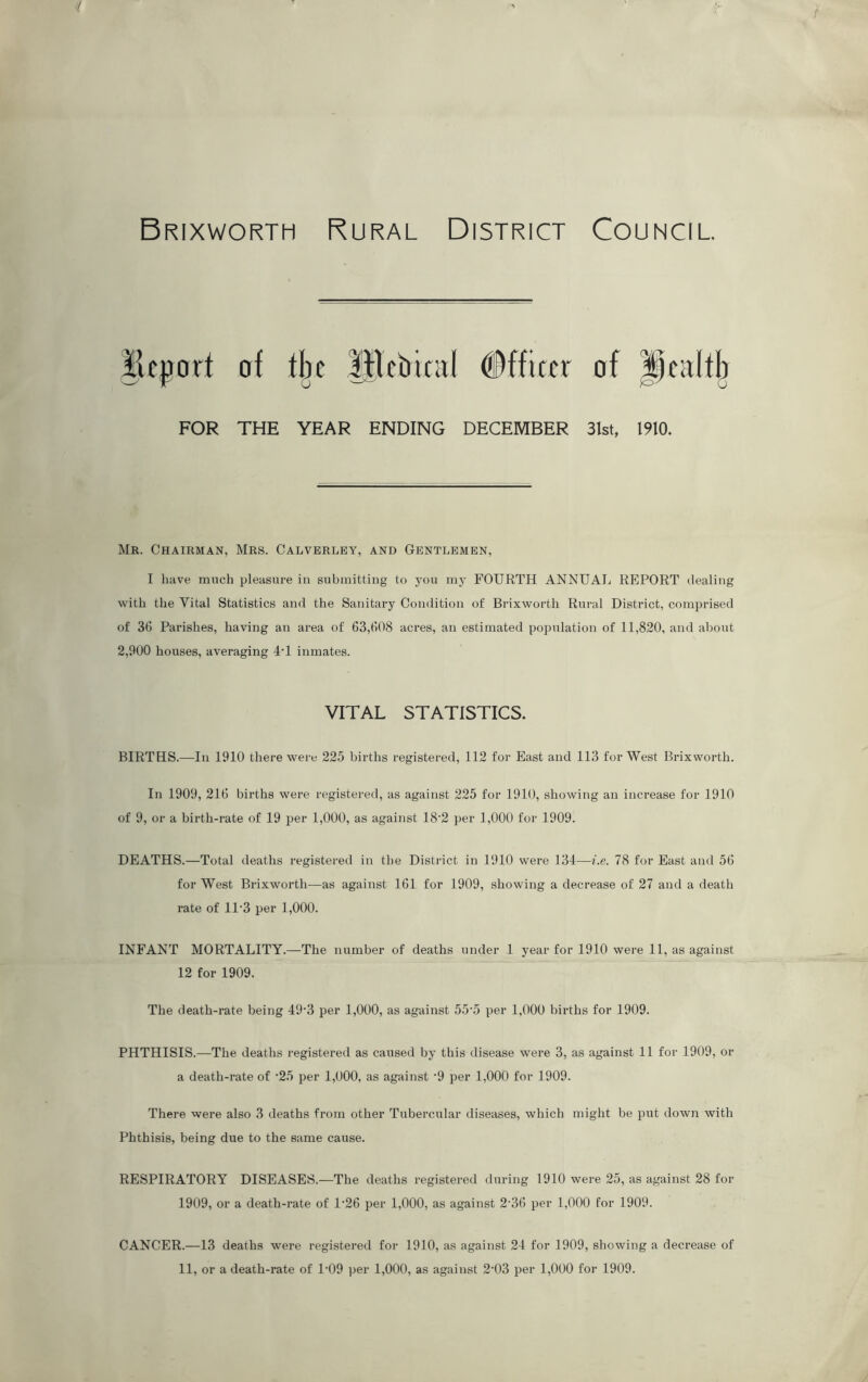 Brixworth Rural District Council. FOR of the Itlcbamf (Officer of health THE YEAR ENDING DECEMBER 31st, 1910. Mr. Chairman, Mrs. Calverley, and Gentlemen, I have much pleasure in submitting to you my FOURTH ANNUAL REPORT dealing with the Vital Statistics and the Sanitary Condition of Brixworth Rural District, comprised of 36 Parishes, having an area of 63,608 acres, an estimated population of 11,820, and about 2,900 houses, averaging 4T inmates. VITAL STATISTICS. BIRTHS.—In 1910 there were 225 births registered, 112 for East and 113 for West Brixworth. In 1909, 216 births were registered, as against 225 for 1910, showing an increase for 1910 of 9, or a birth-rate of 19 per 1,000, as against 18‘2 per 1,000 for 1909. DEATHS.—Total deaths registered in the District in 1910 were 134—i.e. 78 for East and 56 for West Brixworth—as against 161 for 1909, showing a decrease of 27 and a death rate of 1P3 per 1,000. INFANT MORTALITY.—The number of deaths under 1 year for 1910 were 11, as against 12 for 1909. The death-rate being 49'3 per 1,000, as against 55'5 per 1,000 births for 1909. PHTHISIS.—The deaths registered as caused by this disease were 3, as against 11 for 1909, or a death-rate of ‘25 per 1,000, as against -9 per 1,000 for 1909. There were also 3 deaths from other Tubercular diseases, which might be put down with Phthisis, being due to the same cause. RESPIRATORY DISEASES.—The deaths registered during 1910 were 25, as against 28 for 1909, or a death-rate of D26 per 1,000, as against 2-36 per 1,000 for 1909. CANCER.—13 deaths were registered for 1910, as against 24 for 1909, showing a decrease of