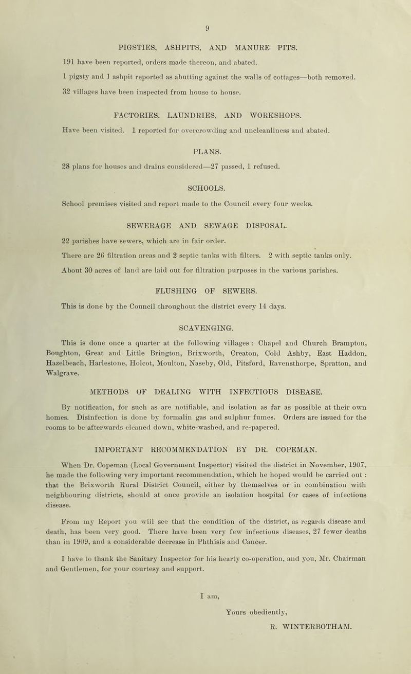 PIGSTIES, ASHPITS, AND MANURE PITS. 191 have been reported, orders made thereon, and abated. 1 pigsty and 1 ashpit reported as abutting against the walls of cottages—both removed. 32 villages have been inspected from house to house. FACTORIES, LAUNDRIES, AND WORKSHOPS. Have been visited. 1 reported for overcrowding and uncleanliness and abated. PLANS. 28 plans for houses and drains considered—27 passed, 1 refused. SCHOOLS. School premises visited and report made to the Council every four weeks. SEWERAGE AND SEWAGE DISPOSAL. 22 parishes have sewers, which are in fair order. There are 26 filtration areas and 2 septic tanks with filters. 2 with septic tanks only. About 30 acres of land are laid out for filtration purposes in the various parishes. FLUSHING OF SEWERS. This is done by the Council throughout the district every 14 days. SCAVENGING. This is done once a quarter at the following villages : Chapel and Church Brampton, Boughton, Great and Little Brington, Brixworth, Creaton, Cold Ashby, East Haddon, Hazelbeach, Harlestone, Holcot, Moulton, Naseby, Old, Pitsford, Ravensthorpe, Spratton, and Walgrave. METHODS OF DEALING WITH INFECTIOUS DISEASE. By notification, for such as are notifiable, and isolation as far as possible at their own homes. Disinfection is done by formalin gas and sulphur fumes. Orders are issued for the rooms to be afterwards cleaned down, white-washed, and re-papered. IMPORTANT RECOMMENDATION BY DR. COPEMAN. When Dr. Copeman (Local Government Inspector) visited the district in November, 1907, he made the following very important recommendation, which he hoped would be carried out : that the Brixworth Rural District Council, either by themselves or in combination with neighbouring districts, should at once provide an isolation hospital for cases of infectious disease. From my Report you will see that the condition of the district, as regards disease and death, has been very good. There have been very few infectious diseases, 27 fewer deaths than in 1909, and a considerable decrease in Phthisis and Cancer. I have to thank the Sanitary Inspector for his hearty co-operation, and you, Mr. Chairman and Gentlemen, for your courtesy and support. I am, Yours obediently, R. WINTERBOTHAM.
