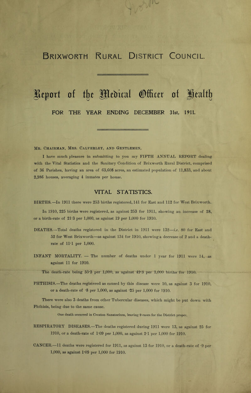Brixworth Rural District Council of tl^T #ffiaT of FOR THE YEAR ENDING DECEMBER 31st, 19U. Mr. Chairman, Mrs. Calvbrlby, and Gbntlbmbn, I have much pleasure in submitting to you my FIFTH ANNUAL REPORT dealing with the Vital Statistics and the Sanitary Condition of Brixworth Rural District, comprised of 36 Parishes, having an area of 63,608 acres, an estimated population of 11,833, and about 2,986 houses, averaging 4 inmates per house. VITAL STATISTICS. BIRTHS.—In 1911 there were 253 births registei-ed, 141 for East and 112 for West Brixworth. In 1910, 225 births were registered, as against 253 for 1911, showing an increase of 28, or a birth-rate of 21’3 per 1,000, as against 19 per 1,000 for 1910. DEATHS.—Total deaths registered in the District in 1911 were 132—i.e. 80 for East and 52 for West Brixworth—as against 134 for 1910, showing a decrease of 2 and a death- rate of ll’l per 1,000. INFANT MORTALITY. — The number of deaths under 1 year for 1911 were 14, as against 11 for 1910. The death-rate being 55’3 per 1,000, as against 49'3 per 1,000 births for 1910. PHTHISIS.—The deaths registered as caused by this disease were 10, as against 3 for 1910, or a death-rate of -8 per 1,000, as against -25 per 1,000 for 1910. There were also 3 deaths from other Tubercular diseases, which might be put down with Phthisis, being due to the same cause. One death occurred in Creaton Sanatorium, leaving 9 cases for the District proper. RESPIRATORY DISEASES.—The deaths registered during 1911 were 13, as against 25 for 1910, or a death-rate of 1-09 per 1,000, as against 2-1 per 1,000 for 1910. CANCER.—11 deaths were registered for 1911, as against 13 for 1910, or a death-rate of -9 per 1,000, as against 1’09 per 1,000 for 1910.