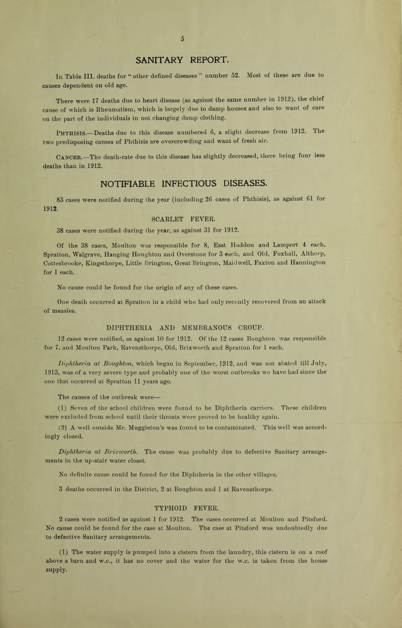 SANITARY REPORT. In Table III. deaths for “ other defined diseases ” number 52. Most of these are due to causes dependent on old age. There were 17 deaths due to heart disease (as against the same number in 1912), the chief cause of which is Rheumatism, which is largely due to damp houses and also to want of care on the part of the individuals in not changing damp clothing. Phthisis.—Deaths due to this disease numbered 6, a slight decrease from 1912. The two predisposing causes of Phthisis are overcrowding and want of fresh air. Cancer.—The death-rate due to this disease has slightly decreased, there being four less deaths than in 1912. NOTIFIABLE INFECTIOUS DISEASES. 83 cases were notified during the year (including 26 cases of Phthisis), as against 61 for 1912. SCARLET FEVER. 38 cases were notified during the year, as against 31 for 1912. Of the 38 cases, Moulton was responsible for 8, East Haddon and Lamport 4 each, Spratton, Walgrave, Hanging Houghton and Overstone for 3 each, and Old, Foxhall, Althorp, Cottesbrooke, Kingsthorpe, Little Brington, Great Brington, Maidwell, Faxton and Hannington for 1 each. No cause could be found for the origin of anj' of these cases. One death occurred at Spratton in a child who had only recently recovered from an attack of measles. DIPHTHERIA AND MEMBRANOUS CROUP. 12 cases were notified, as against 10 for 1912. Of the 12 cases Boughton was responsible for 7, and Moulton Park, Ravensthorpe, Old, Brixworth and Spratton for 1 each. Diphtheria at Boughton, which began in September, 1912, and was not abated till July, 1913, was of a very severe type and probably one of the worst outbreaks we have had since the one that occurred at Spratton 11 years ago. The causes of the outbreak were— (1) Seven of the school children were found to be Diphtheria carriers. These children were excluded from school until their throats were proved to be healthy again. (2) A well outside Mr. Muggleton’s was found to be contaminated. This well was accord- ingly closed. Diphtheria at Brixworth. The cause was probably due to defective Sanitary arrange- ments in the up-stair water closet. No definite cause could be found for the Diphtheria in the other villages. 3 deaths occurred in the District, 2 at Boughton and 1 at Ravensthorpe. TYPHOID FEVER. 2 cases were notified as against I for 1912. The cases occurred at Moulton and Pitsford. No cause could be found for the case at Moulton. The case at Pitsford was undoubtedly due to defective Sanitary arrangements. (1) The water supply is pumped into a cistern from the laundry, this cistern is on a roof above a barn and w.c., it has no cover and the water for the w.c. is taken from the house supply.