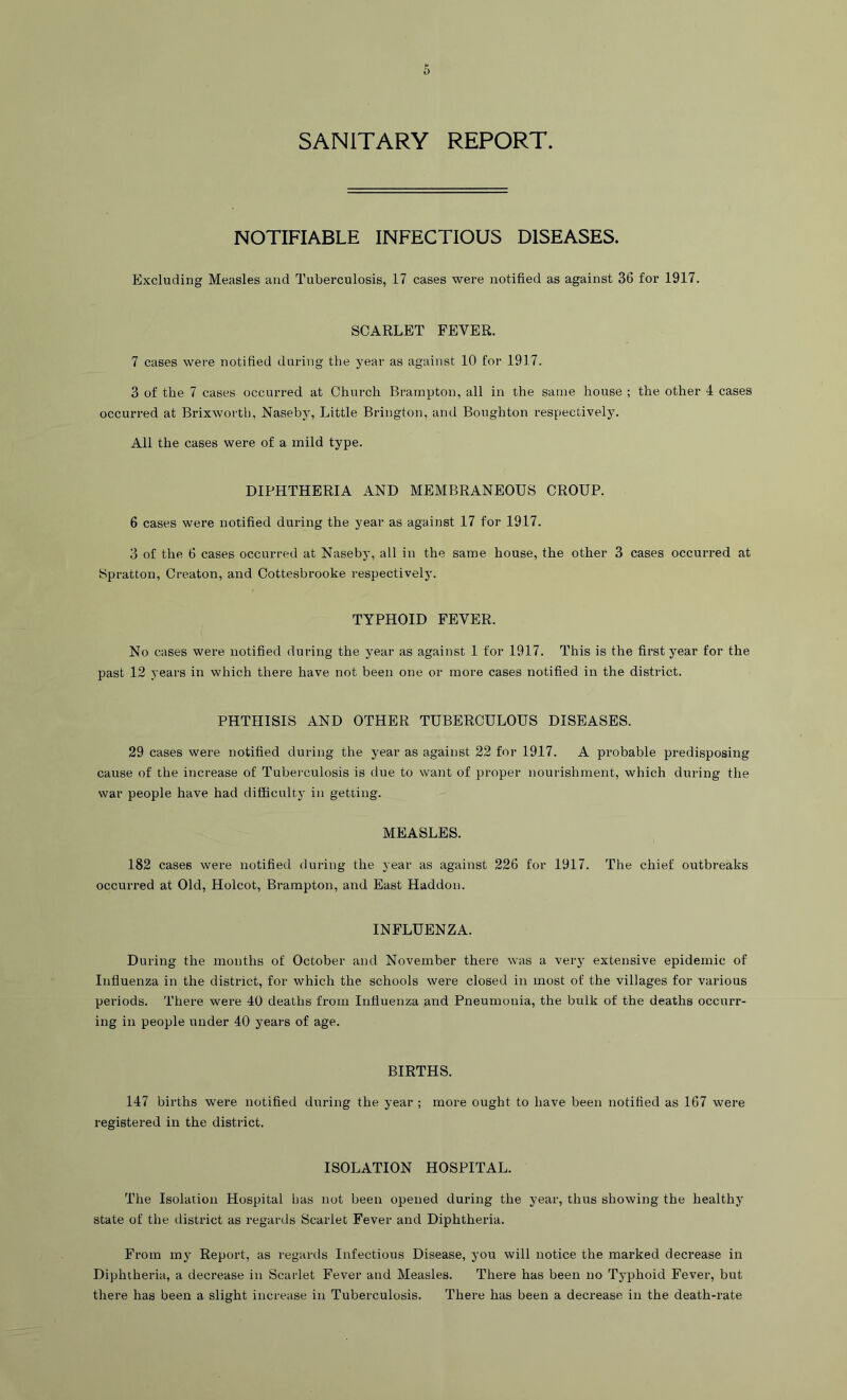 SANITARY REPORT. NOTIFIABLE INFECTIOUS DISEASES. Excluding Measles and Tuberculosis, 17 cases were notified as against 36 for 1917. SCARLET FEVER. 7 cases were notified during the year as against 10 for 1917. 3 of the 7 cases occurred at Church Brampton, all in the same house ; the other 4 cases occurred at Brixworth, Naseby, Little Brington, and Boughton respectively. All the cases were of a mild type. DIPHTHERIA AND MEMBRANEOUS CROUP. 6 cases were notified during the year as against 17 for 1917. 3 of the 6 cases occurred at Naseby, all in the same house, the other 3 cases occurred at Spratton, Creaton, and Cottesbrooke respectively. TYPHOID FEVER. No cases were notified during the year as against 1 for 1917. This is the first year for the past 12 years in which there have not been one or more cases notified in the district. PHTHISIS AND OTHER TUBERCULOUS DISEASES. 29 cases were notified during the year as against 22 for 1917. A probable predisposing cause of the increase of Tubei'culosis is due to want of proper nourishment, which during the war people have had difficulty in getting. MEASLES. 182 cases were notified during the year as against 226 for 1917. The chief outbreaks occurred at Old, Holcot, Brampton, and East Haddon. INFLUENZA. During the mouths of October and November there was a very extensive epidemic of Influenza in the district, for which the schools were closed in most of the villages for various periods. There were 40 deaths from Influenza and Pneumonia, the bulk of the deaths occurr- ing in people under 40 years of age. BIRTHS. 147 births were notified during the year ; more ought to have been notified as 167 were registered in the district. ISOLATION HOSPITAL. The Isolation Hospital has not been opened during the year, thus showing the healthy state of the district as regards Scarlet Fever and Diphtheria. From m3 Report, as regartls Infectious Disease, you will notice the marked decrease in Diphtheria, a decrease in Scarlet Fever and Measles. There has been no T3phoid Fever, but there has been a slight increase in Tuberculosis. There has been a decrease in the death-rate