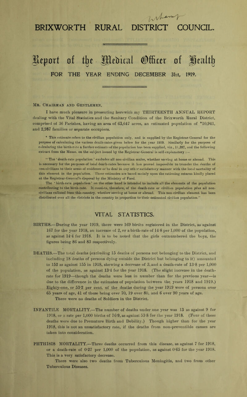 BRIXWORTH RURAL DISTRICT COUNCIL. of % ^eirical of Ptafti^ FOR THE YEAR ENDING DECEMBER 3kt, 1919, Mr. Chairman and Gentlemen, I have much pleasure in presenting herewith my THIRTEENTH ANNUAL REPORT dealing with the Vital Statistics and the Sanitary Condition of the Brixworth Rural District, comprised of 36 Parishes, having an area of 63,647 acres, an estimated population of *10,941, and 2,987 families or separate occupiers. * This estimate refers to the civilian population only, and is supplied by the Registrar-General for the purpose of calculating the various death-rates given below for the year 1919. Similarly for the purpose of calculating the birth-rate a further estimate of the population has been supplied, viz., 11,397, and the following extract from the Memo, on the subject is.sued by the Registrar-General is self-explanatory :— “ The ‘death-rate population ’ excludes all non-civilian males, whether serving at home or abroad. This is necessary for the puiposes of local death-rates be(tause it has proved impossible to transfer the deaths of non-civilians to their areas of residence or to deal in atiy othir satisfactory manner with the local mortality of this element in the population. These estimates are based mainly upon the rationing returns kindly placed at the Registrar-General’s disposal by the Ministry of Food. The ‘ birth-rate population ’ on the other hand is intended to include all the elements of the population contributing to the birth-rate. It consists, therefore, of the death-rate or civilian population plus all non- civilians enlisted from thi.s country, whether serving at home or abroad. This non-civilian element has been distributed over all the districts in the country in proportion to their estimated civilian population.” VITAL STATISTICS. BIRTHS.—During the year 1919, there were 169 births registered in the District, as against 167 for the year 1918, an increase of 2, or a birth-rate of 14'8 per 1,000 of the population, as against 14*4 for 1918. It is to be noted that the girls outnumbered the boys, the figures being 86 and 83 respectively. DEATHS.—The total deaths (excluding 15 deaths of persons not belonging to the District, and including 18 deaths of persons dying outside the District but belonging to it) amounted to 152 as against 155 in 1918, shewing a decrease of 3, and a death-rate of 13‘8 per 1,000 of the population, as against 13'4 for the year 1918. (The slight increase in the death- rate for 1919—though the deaths were less in number than for the previous year—is due to the difference in the estimates of population between the years 1918 and 1919.) Eighty-one, or 53’2 per cent, of the deaths during the year 1919 were of persons over 65 years of age, 41 of these being over 70, 19 over 80, and 6 over 90 years of age. There were no deaths of Soldiers in the District. INFANTILE MORTALITY.—The number of deaths under one year was 13 as against 9 for 1918, or a rate per 1,000 births of 76'9, as against 53’8 for the year 1918. (Four of these deaths were due to Premature Birth and Debility.) Though higher than for the year 1918, this is not an unsatisfactory rate, if the deaths from non-preventible causes are taken into consideration. PHTHISIS MORTALITY.—Three deaths occurred from this disease, as against 7 for 1918, or a death-rate of 0'27 per 1,000 of the population, as against 0'65 for the year 1918. This is a very satisfactory decrease. There were also two deaths from Tuberculous Meningitis, and two from other Tuberculous Diseases.