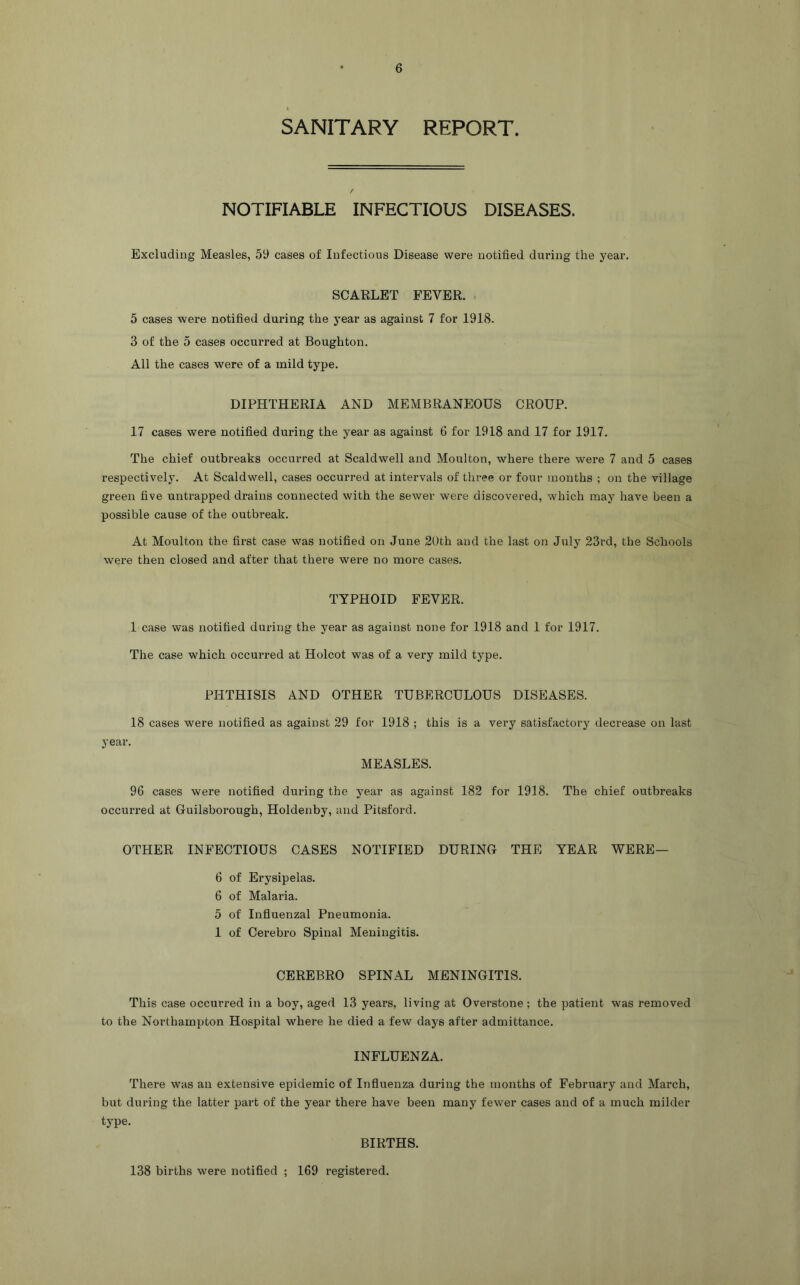 t SANITARY REPORT. NOTIFIABLE INFECTIOUS DISEASES. Excluding Measles, 59 cases of Infectious Disease were notified during the year. SCARLET FEVER. • 5 cases were notified during the year as against 7 for 1918. 3 of the 5 cases occurred at Boughton. All the cases were of a mild type. DIPHTHERIA AND MEMBRANEOUS CROUP. 17 cases were notified during the year as against 6 for 1918 and 17 for 1917. The chief outbreaks occurred at Scaldwell and Moulton, where there were 7 and 5 cases respectively. At Scaldwell, cases occurred at intervals of three or four months ; on the village green five untrapped drains connected with the sewer were discovered, which may have been a possible cause of the outbreak. At Moulton the first case was notified on June 2Uth and the last on July 23rd, the Schools were then closed and after that there were no more cases. TYPHOID FEVER. 1 case was notified during the year as against none for 1918 and 1 for 1917. The case which occurred at Holcot was of a very mild type. PHTHISIS AND OTHER TUBERCULOUS DISEASES. 18 cases were notified as against 29 for 1918 ; this is a very satisfactory decrease on last year. MEASLES. 96 cases were notified during the year as against 182 for 1918. The chief outbreaks occurred at Guilsborough, Holdenby, and Pitsford. OTHER INFECTIOUS CASES NOTIFIED DURING THE YEAR WERE— 6 of Erysipelas. 6 of Malaria. 5 of Influenzal Pneumonia. 1 of Cerebro Spinal Meningitis. CEREBRO SPINAL MENINGITIS. This case occurred in a boy, aged 13 years, living at Overstone ; the patient was removed to the Northampton Hospital where he died a few days after admittance. INFLUENZA. There was an extensive epidemic of Influenza during the months of February and March, but during the latter part of the year there have been many fewer cases and of a much milder type. BIRTHS. 138 births were notified ; 169 registered.