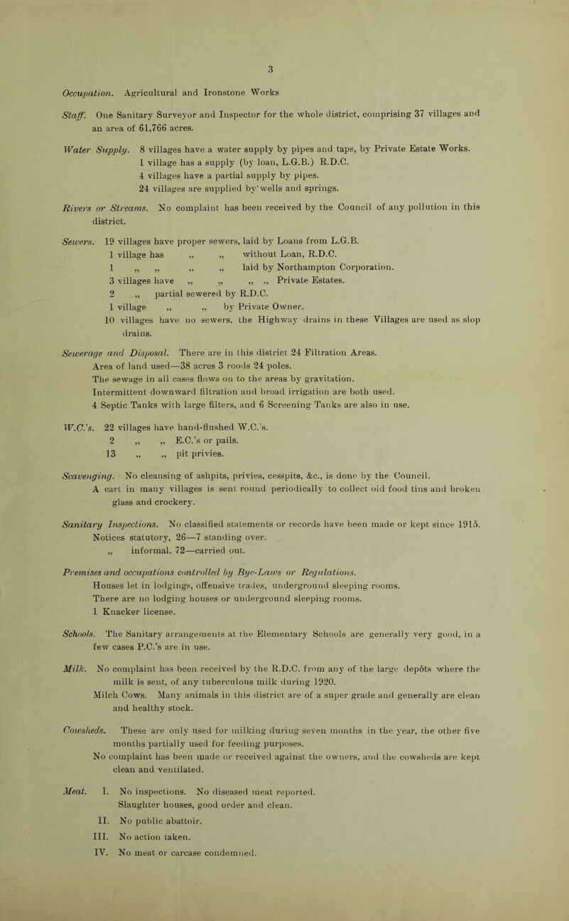 Occupation. Agricultural and Ironstone Works Staff. One Sanitary Surveyor and Inspector for the whole district, comprising 37 villages and an area of 61,766 acres. Water Supply. 8 villages have a water supply by pipes and taps, by Private Estate Works. 1 village has a supply (by loan, L.G.B.) R.D.C. 4 villages have a partial supply by pipes. 24 villages are supplied by'wells and springs. Rivers or Streams. No complaint has been received by the Council of any pollution in this district. Sewers. 19 villages have proper sewers, laid by Loans from L.G.B. 1 village has „ „ without Loan, R.D.C. 1 „ „ „ „ laid by Northampton Corporation. 3 villages have „ „ „ „ Private Estates. 2 „ partial sewered by R.D.C. 1 village „ „ by Private Owner. 10 villages have no sewers, the Highway drains in these Villages are used as slop drains. Sewerage and Disposal. Thei-e are in this district 24 Filtration Areas. Area of land used—38 acres 3 roods 24 poles. The sewage in all cases flows on to the areas by gravitation. Intermittent downward filtration and broad irrigation are both used. 4 Septic Tanks with large filters, and 6 Screening Tanks are also in use. W.C.'s. 22 villages have hand-flushed W.C.’s. 2 „ „ E.C.’s or pails. 13 „ „ pit privies. Scavenging. No cleansing of ashpits, privies, cesspits, &c., is done by the Council. A cart in many villages is sent round periodically to collect old food tins and broken glass and crockery. Sanitary Inspections. No classified statements or records have been made or kept since 1915. Notices statutory, 26—7 standing over. „ informal. 72—carried out. Premises and occupations controlled by Bye-Laws or Regulations. Houses let in lodgings, offensive trades, underground sleeping rooms. There ai’e no lodging houses or underground sleeping rooms. 1 Knacker license. Schools. The Sanitary arrangements at the Elementary Schools are generally very good, in a few cases P.C.’s are in use. Milk. No complaint has been received by the R.D.C. from an} of the large depots where the milk is sent, of any tuberculous milk during 1920. Milch Cows. Many animals in this district are of a super grade and generally are clean and healthy stock. Cowsheds. These are only used for milking during seven months in the year, the other five months partially used for feeding purposes. No complaint has been made or received against the owners, and the cowsheds are kept clean and ventilated. Meat. I. No inspections. No diseased meat reported. Slaughter houses, good order and clean. 11. No public abattoir. III. No action taken. IV. No meat or carcase condemned.