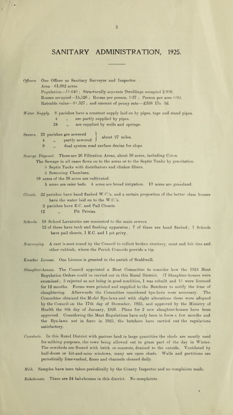 SANITARY ADMINISTRATION, 1925. Officers. One Officer as Sanitary Surveyor and Inspector. Area — 61,682 acres. Population—1 1,640 ; Structurally separate Dwellings occupied 2 989. Rooms occupied —15,526 ; Rooms per person, 1'37 ; Person per acre 0 02. Rateable value—81,327; and amount of penny rate—£338 17s. 8d. Wafer Stipply. 8 parishes have a constant supply laid on by pipes, taps and stand pipes. 4 ,. are partly supplied by pipes. 24 „ are supplied by wells and springs. Sewe7-s. 23 parishes are sewered 1 . , -i f about 27 miles. 4 ,, partly sewered J 9 „ dual system road surface drains for slops. Sewage Disposal. There are 26 Filtration Areas, about 38 acres, including Coton. The Sewage in all cases flows on to the areas or to the Septic Tanks by gravitation. 5 Septic Tanks with distributors and clinker filters. 5 Screening Chambers. 19 acres of the 38 acres are cultivated. 5 acres are osier beds. 4 acres are broad irrigation. 10 acres are grassland. Closets. 22 parishes have hand flushed W.C.’s, and a certain proportion of the better cla.ss houses have the water laid on to the W.C.’s. 2 pai'ishes have B.C. and Pail Closets. 12 ., Pit Privies. Schools. 19 School Lavatories are connected to the main sewers. 12 of these have tank and flushing apparatus ; 7 of these are hand flushed ; 7 Schools have pail closets, 1 B.C. and 1 pit privy. Scavenging. A cart is sent round by the Council to collect broken crockery, meat and fish tins and other rubbish, where the Parish Councils provide a tip. Knacker License. One License is granted in the parish of Scaldwell. Slaughter-honses. The Council appointed a Meat Committee to consider how the 1924 Meat Regulation Orders could be carried out in this Rural District. 17 Slaughter-houses were examined; 3 rejected as not being in good condition, 1 was rebuilt and 15 were licensed for 12 motiths. Forms were printed and supplied to the Butchers to notify the time of slaughtering. Afterwards the Committee considered bye-laws were necessary. The Committee obtained the Model Bye-laws and with slight alterations these were adopted by the Council on the 17th day of December, 1925, and approved by the Ministry of Health the 8th day of January, 1926. Plans for 2 new slaughter-houses have been approved. Considering the Meat Regulations have only been in force a few months and the Bye-laws not in force in 1925, the butchers have carried out the regulations satisfactory. Cowsheds. In this Rural District with pasture land in large quantities the sheds are mostly used for milking purposes, the cows being allowed out to graze pai-t of the day in Winter. The cowsheds are floored with brick or concrete, drained to the outside. Ventilated by half-doors or hit-and-miss windows, many are open sheds. Walls and partitions are periodically lime washed, floors and channels cleaned daily. Milk. Samples have been taken periodically by the County Inspector and no complaints made. Bakehouses. There are 24 bakehouses in this district. No complaints. 9