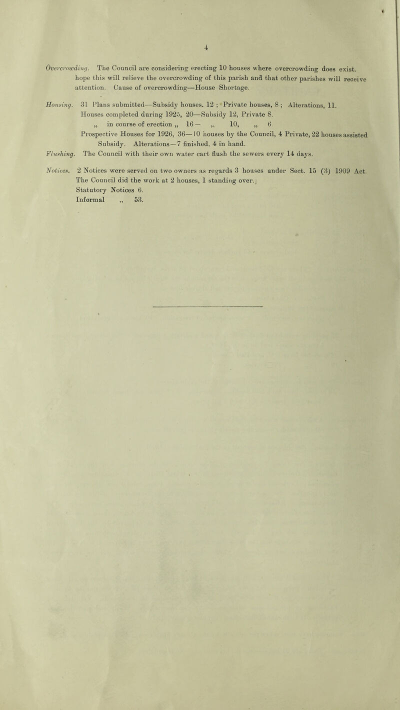 Overcrnwdimj. The Council are considering erecting 10 houses where overcrowding does exist. hope this will relieve the overcrowding of this parish and that other parishes will receive attention. Cause of overcrowding—House Shortage. Housing. 31 Plans submitted—Subsidy houses, 12 ; Private houses, 8 ; Alterations, 11. Houses completed during 1925, 20—Subsidy 12, Private 8. „ in course of erection „ 16— ,, 10, „ 6 Prospective Houses for 1926, 36—10 houses by the Council, 4 Private, 22 houses assisted Subsidy. Alterations — 7 finished, 4 in hand. Flushing. The Council with their own water cart fiush the sewers every 14 days. Notices. 2 Notices were served on two owners as regards 3 houses under Sect. 15 (3) 1909 Act. The Council did the work at 2 houses, 1 standing over.j Statutory Notices 6. Informal ,, 53.