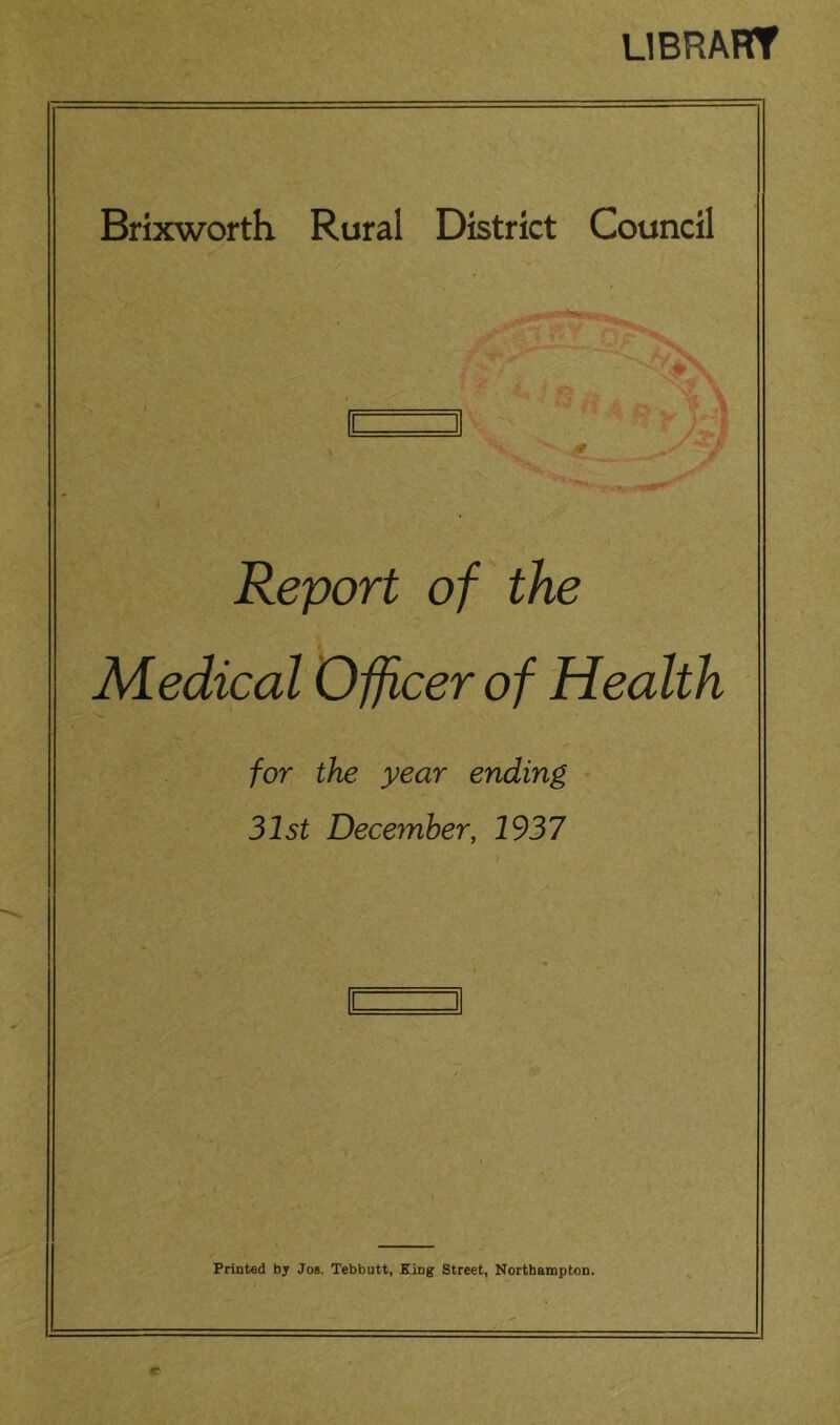 LIBRAHT Brixworth Rural District Council Report of the Medical Officer of Health for the year ending 31st December, 1937 Printed by Jos. Tebbutt, King Street, Northampton.