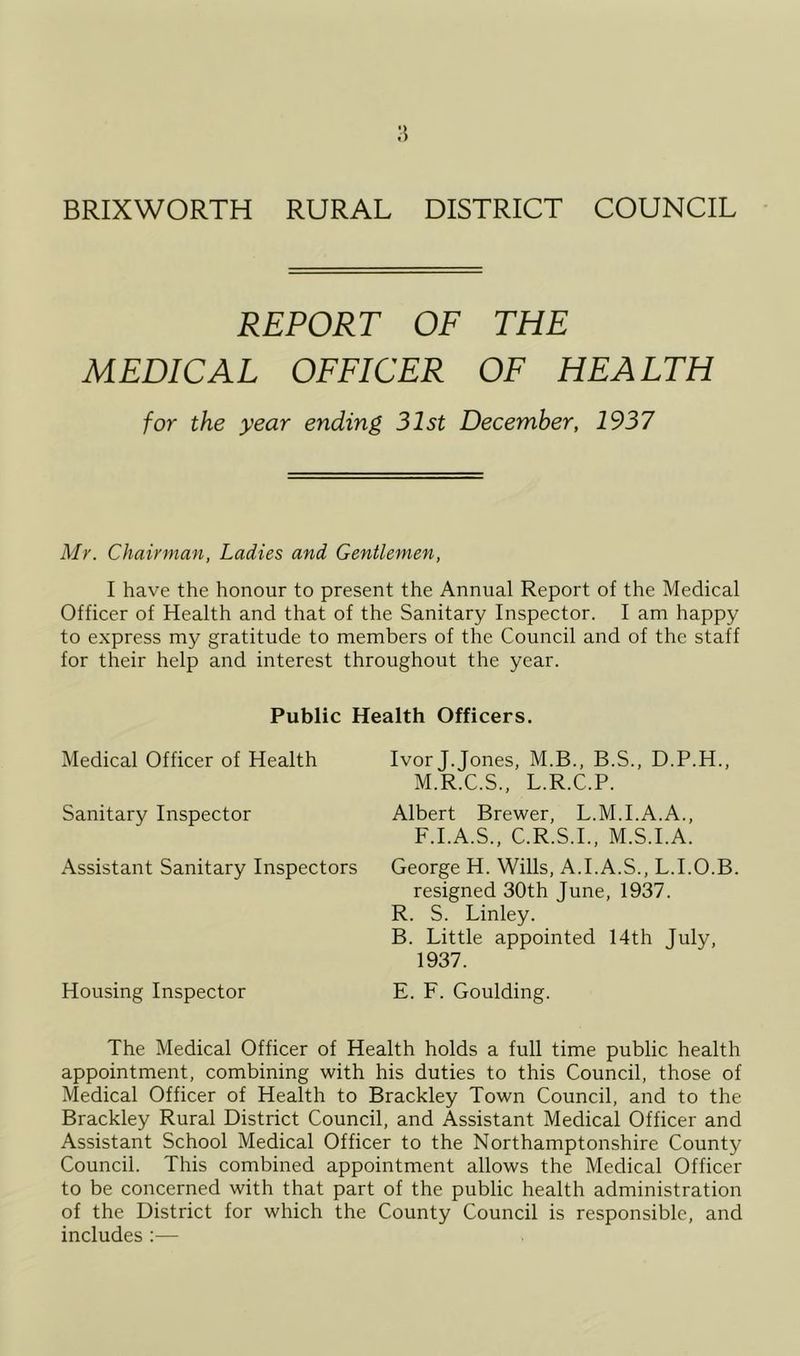 REPORT OF THE MEDICAL OFFICER OF HEALTH for the year ending 31st December, 1937 Mr. Chairman, Ladies and Gentlemen, I have the honour to present the Annual Report of the Medical Officer of Health and that of the Sanitary Inspector. I am happy to express my gratitude to members of the Council and of the staff for their help and interest throughout the year. Public Health Officers. Medical Officer of Health Sanitary Inspector Assistant Sanitary Inspectors Housing Inspector Ivor J.Jones, M.B., B.S., D.P.H., M.R.C.S., L.R.C.P. Albert Brewer, L.M.I.A.A., F.I.A.S., C.R.S.I., M.S.I.A. George H. Wills, A.I.A.S., L.I.O.B. resigned 30th June, 1937. R. S. Linley. B. Little appointed 14th July, 1937. E. F. Goulding. The Medical Officer of Health holds a full time public health appointment, combining with his duties to this Council, those of Medical Officer of Health to Brackley Town Council, and to the Brackley Rural District Council, and Assistant Medical Officer and Assistant School Medical Officer to the Northamptonshire County Council. This combined appointment allows the Medical Officer to be concerned with that part of the public health administration of the District for which the County Council is responsible, and includes :—