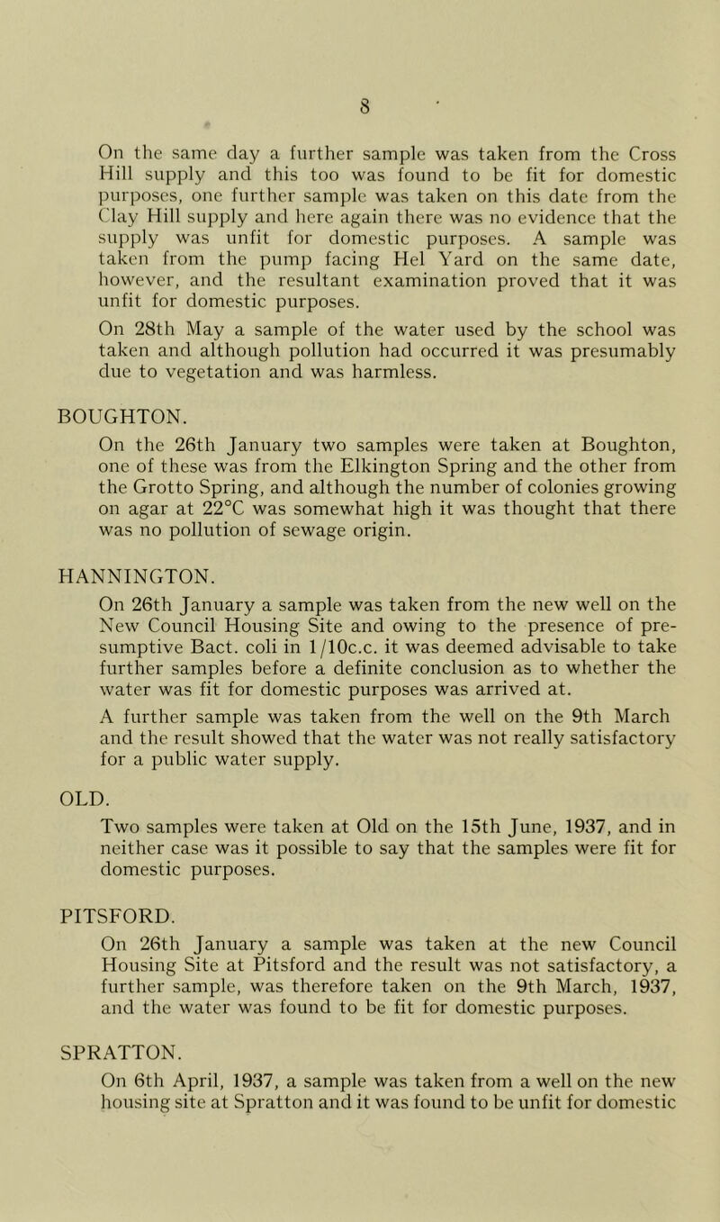 On the same day a further sample was taken from the Cross Hill supply and this too was found to be fit for domestic purposes, one further sample was taken on this date from the Clay Hill supply and here again there was no evidence that the supply was unfit for domestic purposes. A sample was taken from the pump facing Hel Yard on the same date, however, and the resultant examination proved that it was unfit for domestic purposes. On 28th May a sample of the water used by the school was taken and although pollution had occurred it was presumably due to vegetation and was harmless. BOUGHTON. On the 26th January two samples were taken at Boughton, one of these was from the Elkington Spring and the other from the Grotto Spring, and although the number of colonies growing on agar at 22°C was somewhat high it was thought that there was no pollution of sewage origin. HANNINGTON. On 26th January a sample was taken from the new well on the New Council Housing Site and owing to the presence of pre- sumptive Bact. coli in 1 /10c.c. it was deemed advisable to take further samples before a definite conclusion as to whether the water was fit for domestic purposes was arrived at. A further sample was taken from the well on the 9th March and the result showed that the water was not really satisfactory for a public water supply. OLD. Two samples were taken at Old on the 15th June, 1937, and in neither case was it possible to say that the samples were fit for domestic purposes. PITSFORD. On 26th January a sample was taken at the new Council Housing Site at Pitsford and the result was not satisfactory, a further sample, was therefore taken on the 9th March, 1937, and the water was found to be fit for domestic purposes. SPRATTON. On 6th April, 1937, a sample was taken from a well on the new housing site at Spratton and it was found to be unfit for domestic