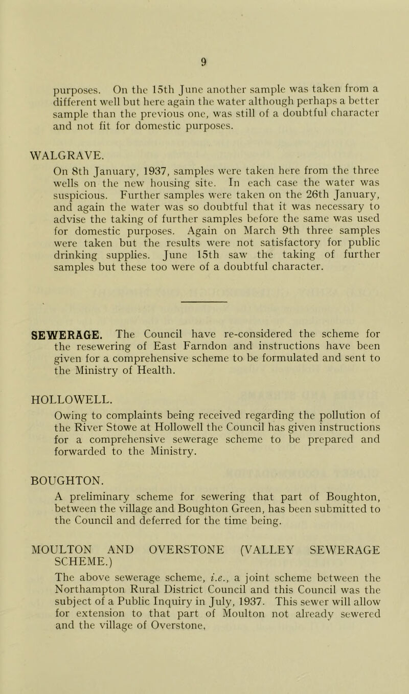purposes. On the Loth June another sample was taken from a different well but here again the water although perhaps a better sample than the previous one, was still of a doubtful character and not fit for domestic purposes. WALGRAVE. On 8th January, 1937, samples were taken here from the three wells on the new housing site. In each case the water was suspicious. Further samples were taken on the 26th January, and again the water was so doubtful that it was necessary to advise the taking of further samples before the same was used for domestic purposes. Again on March 9th three samples were taken but the results were not satisfactory for public drinking supplies. June 15th saw the taking of further samples but these too were of a doubtful character. SEWERAGE. The Council have re-considered the scheme for the resewering of East Farndon and instructions have been given for a comprehensive scheme to be formulated and sent to the Ministry of Health. HOLLOWELL. Owing to complaints being received regarding the pollution of the River Stowe at Hollowed the Council has given instructions for a comprehensive sewerage scheme to be prepared and forwarded to the Ministry. BOUGHTON. A preliminary scheme for sewering that part of Boughton, between the village and Boughton Green, has been submitted to the Council and deferred for the time being. MOULTON AND OVERSTONE (VALLEY SEWERAGE SCHEME.) The above sewerage scheme, i.e., a joint scheme between the Northampton Rural District Council and this Council was the subject of a Public Inquiry in July, 1937. This sewer will allow for extension to that part of Moulton not already sewered and the village of Overstone,