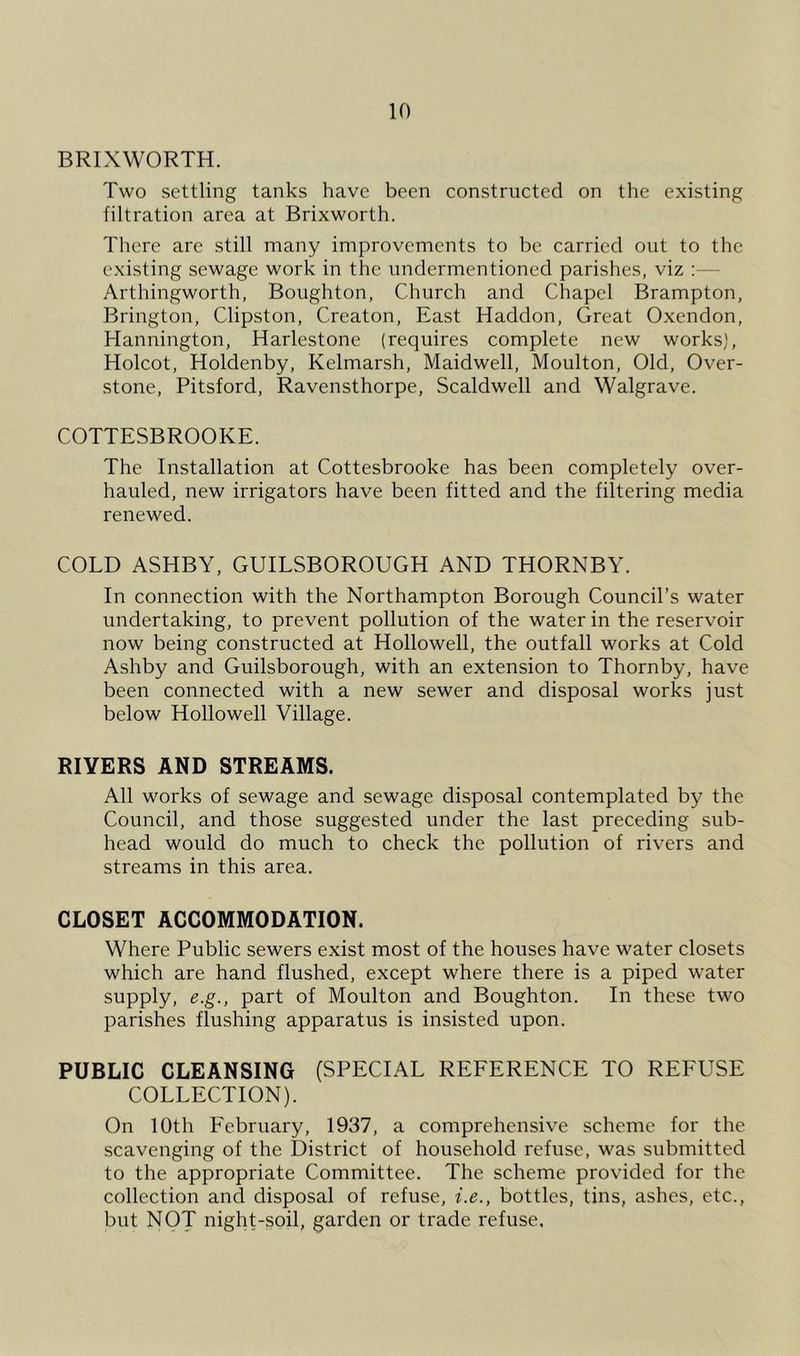 in BRIXWORTH. Two settling tanks have been constructed on the existing filtration area at Brixworth. There are still many improvements to be carried out to the existing sewage work in the undermentioned parishes, viz :— Arthingworth, Boughton, Church and Chapel Brampton, Brington, Clipston, Creaton, East Haddon, Great Oxendon, Hannington, Harlestone (requires complete new works), Holcot, Holdenby, Kelmarsh, Maidwell, Moulton, Old, Over- stone, Pitsford, Ravensthorpe, Scaldwell and Walgrave. COTTESBROOKE. The Installation at Cottesbrooke has been completely over- hauled, new irrigators have been fitted and the filtering media renewed. COLD ASHBY, GUILSBOROUGH AND THORNBY. In connection with the Northampton Borough Council’s water undertaking, to prevent pollution of the water in the reservoir now being constructed at Hollowell, the outfall works at Cold Ashby and Guilsborough, with an extension to Thornby, have been connected with a new sewer and disposal works just below Hollowell Village. RIVERS AND STREAMS. All works of sewage and sewage disposal contemplated by the Council, and those suggested under the last preceding sub- head would do much to check the pollution of rivers and streams in this area. CLOSET ACCOMMODATION. Where Public sewers exist most of the houses have water closets which are hand flushed, except where there is a piped water supply, e.g., part of Moulton and Boughton. In these two parishes flushing apparatus is insisted upon. PUBLIC CLEANSING (SPECIAL REFERENCE TO REFUSE COLLECTION). On 10th February, 1937, a comprehensive scheme for the scavenging of the District of household refuse, was submitted to the appropriate Committee. The scheme provided for the collection and disposal of refuse, i.e., bottles, tins, ashes, etc., but NOT night-soil, garden or trade refuse.