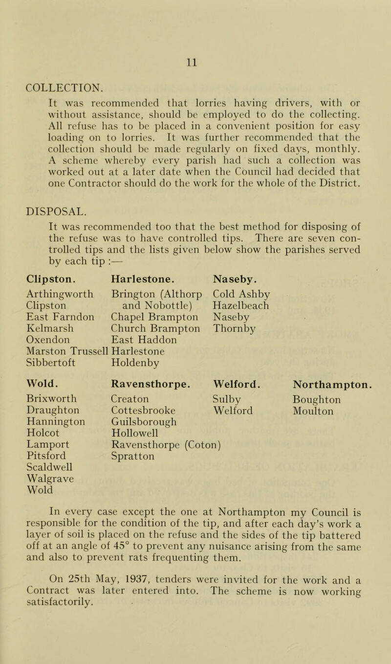 COLLECTION. It was recommended tliat lorries having drivers, with or without assistance, slioiild be employed to do the collecting. All refuse lias to be jilaced in a convenient position for easy loading on to lorries. It was further recommended that the collection should be made regularly on fi.xed days, monthly. A scheme whereby every parisli had such a collection was worked out at a later date when the Council had decided that one Contractor should do the work for the whole of the District. DISPOSAL. It was recommended too that the best method for disposing of the refuse was to have controlled tips. There are seven con- trolled tips and the lists given below show the parishes served by each tip :— Clipston. Harlestone. Naseby. Arthingworth Brington (Althorp Cold Ashby Clipston and Nobottle) Hazelbeach East Farndon Chapel Brampton Naseby Kelmarsh Church Brampton Oxendon East Haddon Marston Trussed Harlestone Sibbertoft Holdenby Thornby Wold. Ravensthorpe. Welford. Northampton. Brixworth Creaton Sulby Boughton Draughton Hannington Holcot Cottesbrooke Guilsborough Hollowed Welford Moulton Lamport Pitsford Scaldwell Walgrave Wold Ravensthorpe (Coton) Spratton In every case except the one at Northampton my Council is responsible for the condition of the tip, and after each day’s work a layer of soil is placed on the refuse and the sides of the tip battered off at an angle of 45° to prevent any nuisance arising from the same and also to prevent rats frequenting them. On 25th May, 1937, tenders were invited for the work and a Contract was later entered into. The scheme is now working satisfactorily.