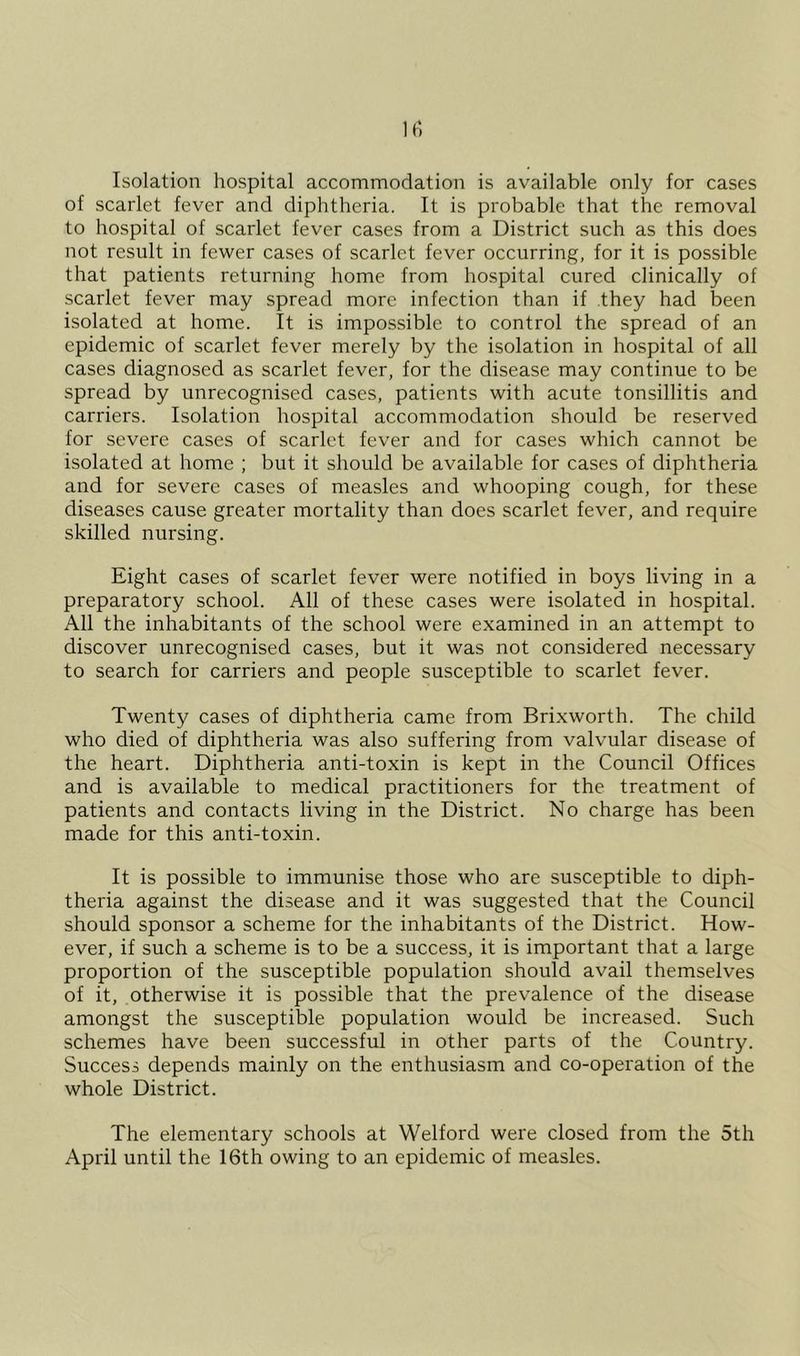 Isolation hospital accommodation is available only for cases of scarlet fever and diphtheria. It is probable that the removal to hospital of scarlet fever cases from a District such as this does not result in fewer cases of scarlet fever occurring, for it is possible that patients returning home from hospital cured clinically of scarlet fever may spread more infection than if they had been isolated at home. It is impossible to control the spread of an epidemic of scarlet fever merely by the isolation in hospital of all cases diagnosed as scarlet fever, for the disease may continue to be spread by unrecognised cases, patients with acute tonsillitis and carriers. Isolation hospital accommodation should be reserved for severe cases of scarlet fever and for cases which cannot be isolated at home ; but it should be available for cases of diphtheria and for severe cases of measles and whooping cough, for these diseases cause greater mortality than does scarlet fever, and require skilled nursing. Eight cases of scarlet fever were notified in boys living in a preparatory school. All of these cases were isolated in hospital. All the inhabitants of the school were examined in an attempt to discover unrecognised cases, but it was not considered necessary to search for carriers and people susceptible to scarlet fever. Twenty cases of diphtheria came from Brixworth. The child who died of diphtheria was also suffering from valvular disease of the heart. Diphtheria anti-toxin is kept in the Council Offices and is available to medical practitioners for the treatment of patients and contacts living in the District. No charge has been made for this anti-toxin. It is possible to immunise those who are susceptible to diph- theria against the disease and it was suggested that the Council should sponsor a scheme for the inhabitants of the District. How- ever, if such a scheme is to be a success, it is important that a large proportion of the susceptible population should avail themselves of it, otherwise it is possible that the prevalence of the disease amongst the susceptible population would be increased. Such schemes have been successful in other parts of the Country. Success depends mainly on the enthusiasm and co-operation of the whole District. The elementary schools at Welford were closed from the 5th April until the 16th owing to an epidemic of measles.