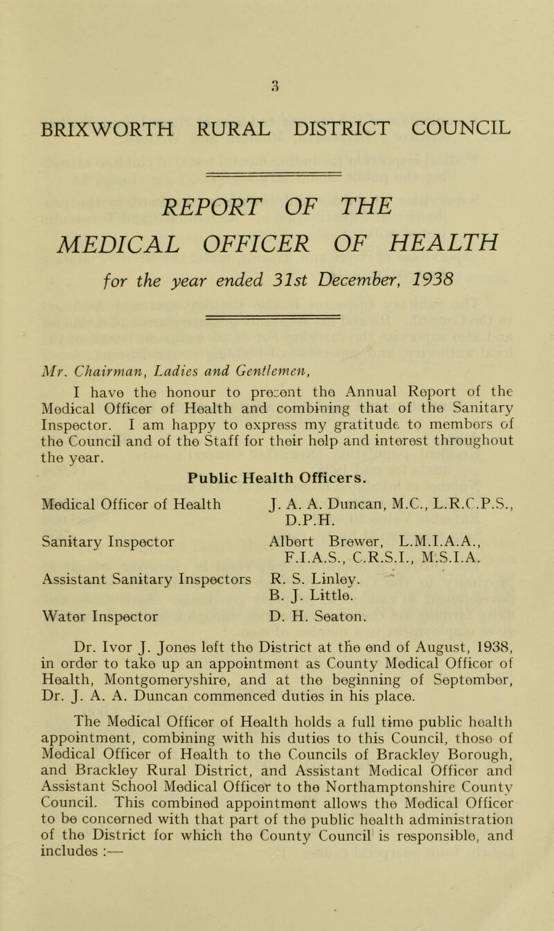 BRIXWORTH RURAL DISTRICT COUNCIL REPORT OF THE MEDICAL OFFICER OF HEALTH for the year ended 31st December, 1938 Mr. Chairman, Ladies and Gentlemen, I have the honour to pre::ent the Annual Report of the Medical Officer of Health and combining that of the Sanitary Inspector. I am happy to express my gratitude to members of the Council and of the Staff for their help and interest throughout the year. Public Health Officers. Medical Officer of Health Sanitary Inspector Assistant Sanitary Inspectors Water Inspector J. A. A. Duncan, M.C., L.R.C.P.S., D.P.H. Albert Brewer, L.M.I.A.A., F.I.A.S., C.R.S.I., M.S.I.A. R. S. Linley. B. J. Little. D. H. Seaton. Dr. Ivor J. Jones left the District at the end of August, 1938, in order to take up an appointment as County Medical Officer of Health, Montgomeryshire, and at the beginning of September, Dr. J. A. A. Duncan commenced duties in his place. The Medical Officer of Health holds a full time public health appointment, combining with his duties to this Council, those of Medical Officer of Health to the Councils of Brackley Borough, and Brackley Rural District, and Assistant Medical Officer and Assistant School Medical Officer to the Northamptonshire County Council. This combined appointment allows the Medical Officer to be concerned with that part of the public health administration of the District for which the County Council is responsible, and includes ;—