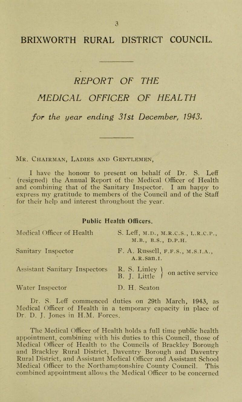 BRIXWORTH RURAL DISTRICT COUNCIL. REPORT OF THE MEDICAL OFFICER OF HEALTH for the year ending 31st December, 1943, Mr. Chairman, Ladies and Gentlemen, I have the honour to present on behalf of Dr. S. Leff (resigned) the Annual Report of the Medical Officer of Health and combining that of the Sanitary Inspector. I am happy to express my gratitude to members of the Council and of the Staff for their help and interest throughout the year. Public Health Officers. Medical Officer of Health Sanitary In.spector Assistant Sanitary In.spectors Water Inspector S. Leff, M.D., M.R.C.S., L.R.C.P., M.B., B.S., D.P.H. F. A. Russell, f.f.s., m.s.i.a., A.R.san.i. R. vS. Linley \ B. J. Little I on active service D. H. Seaton Dr. S. Leff commenced duties on 29th March, 1943, as Medical Officer of Health in a temporary capacity in place of Dr. D. J. Jones in H.M. Forces. The Medical Officer of Health holds a full time public health appointment, combining with his duties to this Council, those of Medical Officer of Health to the Councils of Brackley Borough and Brackley Rural District, Daventry Borough and Daventry Rural District, and Assistant Medical Officer and Assistant School Medical Officer to the Northamptonshire County Council. This combined ap])ointment allows the Medical Officer to be concerned