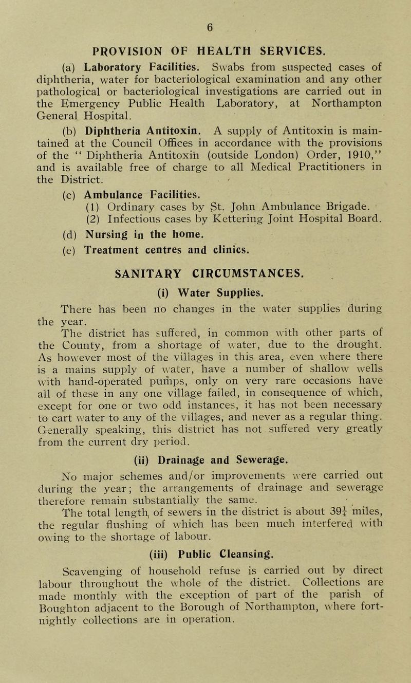 PROVISION OF HEALTH SERVICES. (a) Laboratory Facilities. Swabs from suspected cases of diphtheria, water for bacteriological examination and any other pathological or bacteriological investigations are carried out in the Emergency Public Health Laboratory, at Northampton General Hospital. (b) Diphtheria Antitoxin. A supply of Antitoxin is main- tained at the Council Offices in accordance with the provisions of the “ Diphtheria Antitoxin (outside London) Order, 1910,” and is available free of charge to all Medical Practitioners in the District. (c) Ambulance Facilities. (1) Ordinary cases by St. John Ambulance Brigade. (2) Infectious cases by Kettering Joint Hospital Board. (d) Nursing in the home. (e) Treatment centres and clinics. SANITARY CIRCUMSTANCES. (i) Water Supplies. There has been no changes in the water supplies during the year. The district has suffered, in common with other parts of the County, from a shortage of water, due to the drought. As however most of the villages in this area, even where there is a mains supply of water, have a number of shallow wells with hand-operated pumps, only on very rare occasions have all of these in any one village failed, in consequence of which, except for one or two odd instances, it has not been necessary to cart water to any of the villages, and never as a regular thing. Generally speaking, this district has not suffered very greatly from the current dry period. (ii) Drainage and Sewerage. No major schemes and/or improvements were carried out during the year; the arrangements of drainage and seweraje therefore remain substantially the same. The total length, of sewers in the district is about 39J miles, the regular flushing of which has been much interfered with owing to the shortage of labour. (iii) Public Cleansing. Scavenging of household refuse is carried out by direct labour throughout the whole of the district. Collections are made montlily with the exception of part of the parish of Boughton adjacent to the Borougdi of Northampton, where fort- nightly collections are in operation.