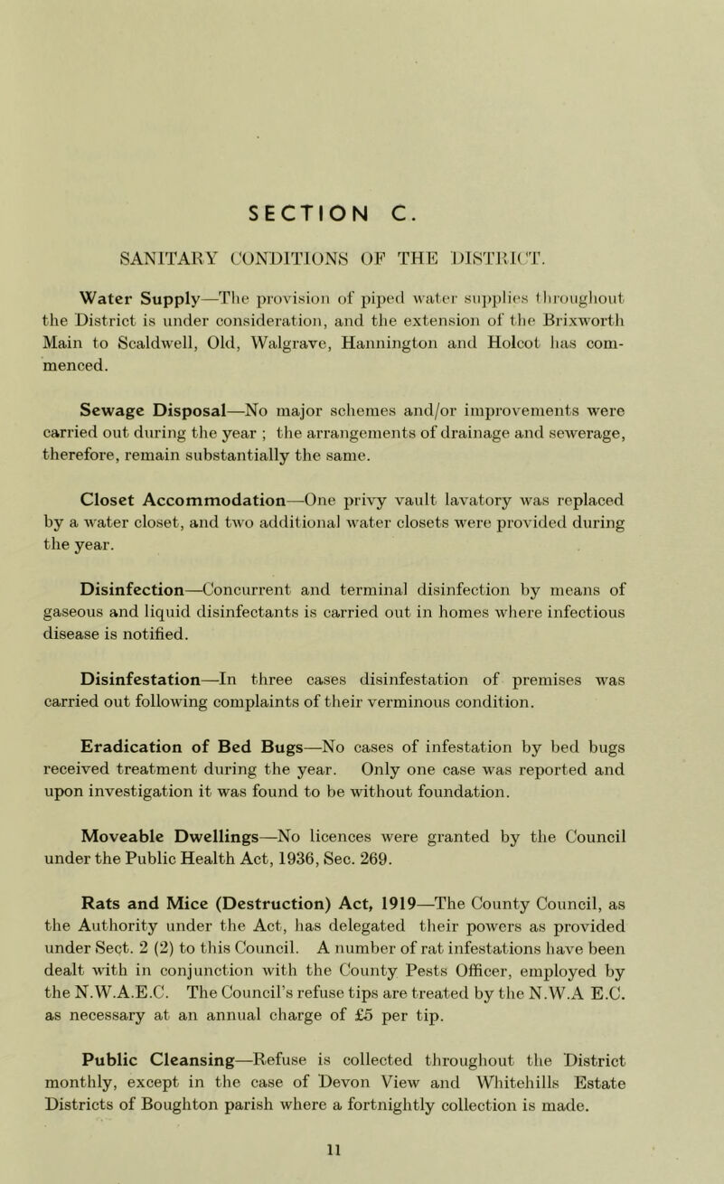 SANITARY CONDITIONS OF THE DISTRICT. Water Supply—The provision of piped water supplies throughout the District is under consideration, and the extension of the Brixworth Main to Scaldwell, Old, Walgrave, Hannington and Holcot has com- menced. Sewage Disposal—No major schemes and/or improvements were carried out during the year ; the arrangements of drainage and sewerage, therefore, remain substantially the same. Closet Accommodation—One privy vault lavatory was replaced by a water closet, and two additional water closets were provided during the year. Disinfection—Concurrent and terminal disinfection by means of gaseous and liquid disinfectants is carried out in homes where infectious disease is notified. Disinfestation—In three cases disinfestation of premises was carried out following complaints of their verminous condition. Eradication of Bed Bugs—No cases of infestation by bed bugs received treatment during the year. Only one case was reported and upon investigation it was found to be without foundation. Moveable Dwellings—No licences were granted by the Council under the Public Health Act, 1936, Sec. 269. Rats and Mice (Destruction) Act, 1919—The County Council, as the Authority under the Act, has delegated their powers as provided under Sept. 2 (2) to this Council. A number of rat infestations have been dealt with in conjunction with the County Pests Officer, employed by the N.W.A.E.C. The Council’s refuse tips are treated by the N.W.A E.C. as necessary at an annual charge of £5 per tip. Public Cleansing—Refuse is collected throughout the District monthly, except in the case of Devon View and Whitehills Estate Districts of Boughton parish where a fortnightly collection is made.