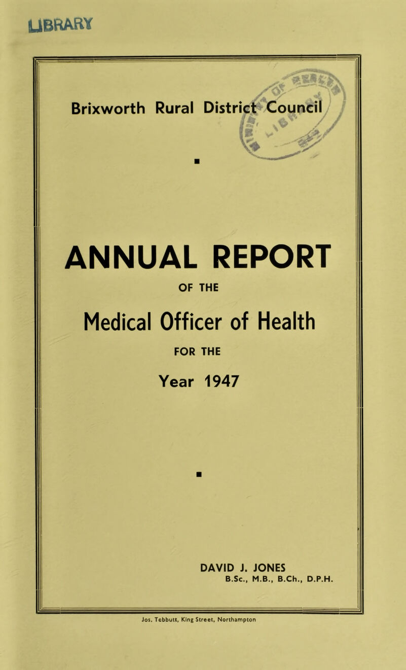 UBRARY ANNUAL REPORT OF THE Medical Officer of Health FOR THE Year 1947 DAVID J. JONES B.Sc., M.B., B.Ch., D.P.H. Jos. Tebbutt, King Street. Northampton