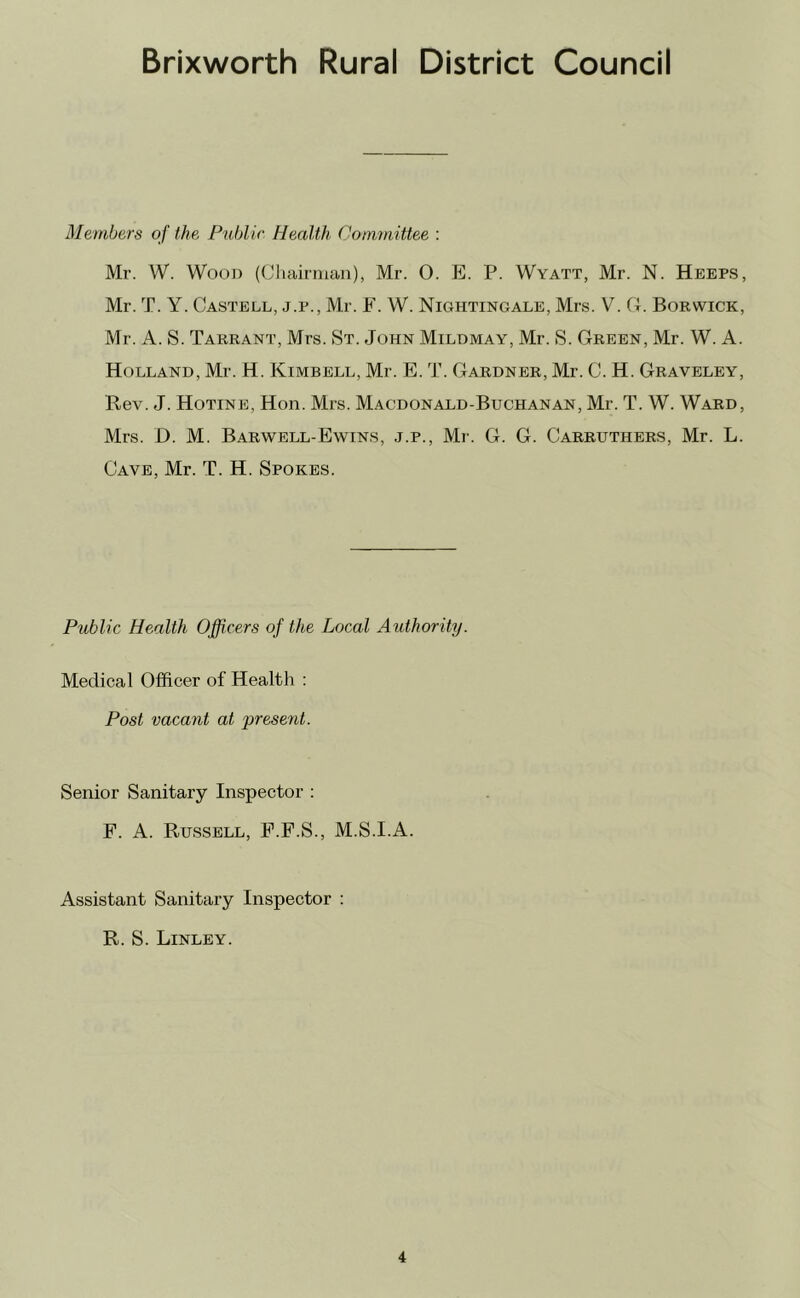 Members of the Public Health Committee : Mr. W. Wood (Cliairman), Mr. 0. Ji. P. Wyatt, Mr. N. Keeps, Mr. T. Y. Castell, j.p., Mr. F. W. Nightingale, Mrs. V. G. Borwick, Mr. A. S. Tarrant, Mrs. St. John Mildmay, Mr. S. Green, Mr. W. A. Holland, Mr. H. Kimbell, Mr. E. T. Gardner, Mr. C. H. Graveley, Rev. J. Hotine, Hon. Mrs. Macdonald-Buchanan, Mr. T. W. Ward, Mrs. D. M. BARWELL-EWINS, J.P., Mr. G. G. Carruthers, Mr. L. Cave, Mr. T. H. Spokes. Public Health Officers of the Local Authority. Medical Officer of Health : Post vacant at present. Senior Sanitary Inspector ; F. A. Russell, F.F.S., M.S.I.A. Assistant Sanitary Inspector : R. S. Linley.