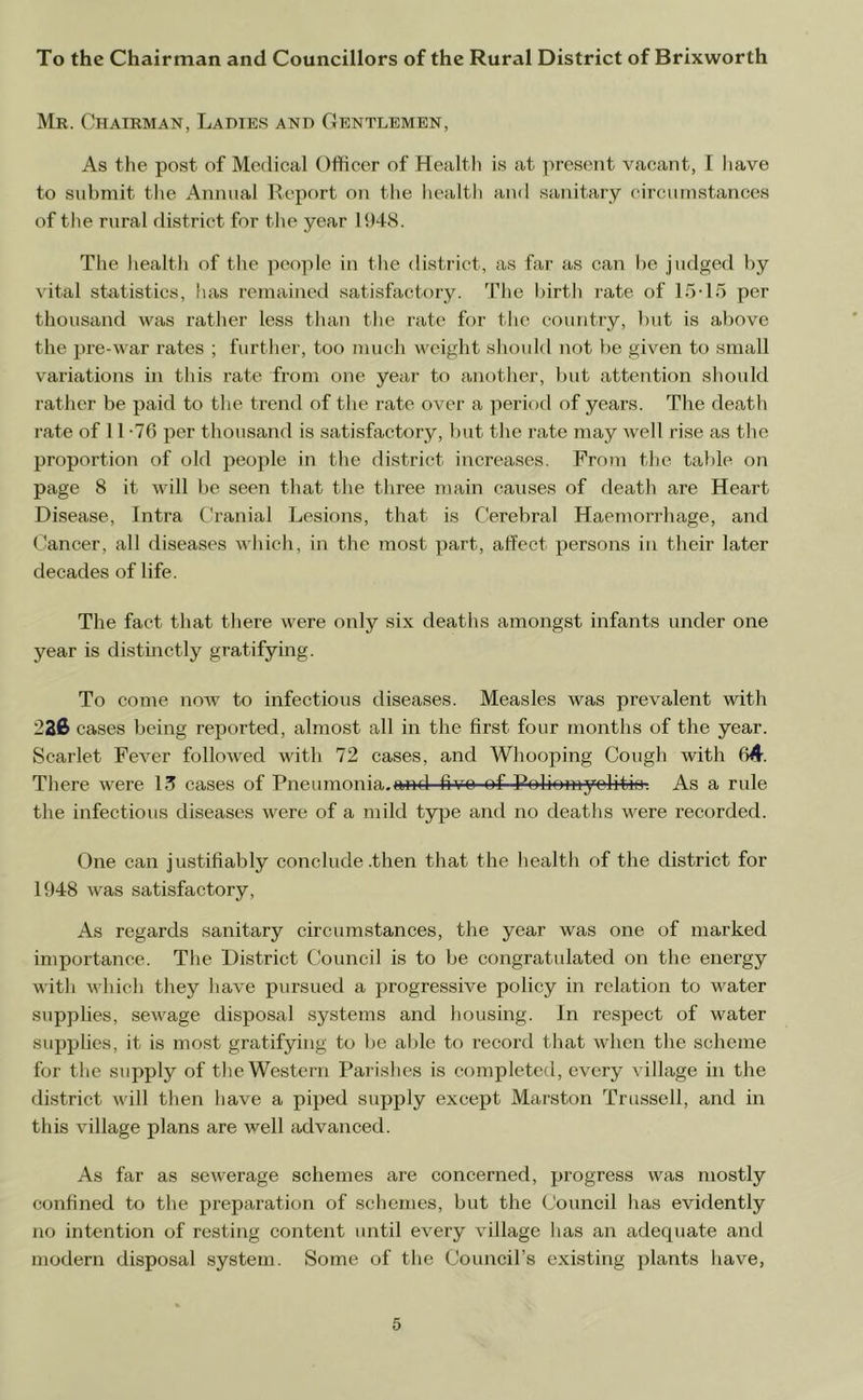 To the Chairman and Councillors of the Rural District of Brixworth Mr. Chairman, Ladies and Gentlemen, As tlie post of Medical Officer of Health is at i)reseDt vacant, I iiave to submit the Annual Report on the health and sanitary circumstances of the rural district for the year 1948. The liealth of the people in the district, as far as can be judged by vital statistics, has remained satisfactory. The birth rate of 15-15 per thousand was rather less than the rate for the country, but is above the pre-war rates ; further, too mucli weight should not be given to small variations in this rate from one year to another, but attention should rather be paid to the trend of the rate over a period of years. The death rate of 11 -76 per thousand is satisfactory, but the rate may well rise as the proportion of old people in the district increases. From tlje table on page 8 it will be seen that the three main causes of death are Heart Disease, Intra Cranial Lesions, that is Cerebral Haemoi-rhage, and Cancer, all diseases which, in the most part, affect persons in their later decades of life. The fact that there were only six deaths amongst infants under one year is distinctly gratifying. To come now to infectious diseases. Measles was prevalent with 226 cases being reported, almost all in the first four months of the year. Scarlet Fever followed with 72 cases, and Whooping Cough with 64. There were 13 cases of Pneumonia.and five of Poliomyolitk)-. As a rule the infectious diseases were of a mild type and no deaths were recorded. One can justifiably conclude .then that the health of the district for 1948 was satisfactory. As regards sanitary circumstances, the year was one of marked importance. The District Cduncil is to be congratulated on the energy with which they have pursued a progressive policy in relation to water supplies, sewage disposal systems and housing. In respect of water supplies, it is most gratifying to be able to record that when the scheme for the supply of the Western Parishes is completed, every village in the district will then have a piped supply except Marston Trussell, and in this village plans are well advanced. As far as sewerage schemes are concerned, progress was mostly confined to the preparation of schemes, but the Council has evidently no intention of resting content until every village has an adequate and modern disposal system. Some of the Council’s existing plants have,