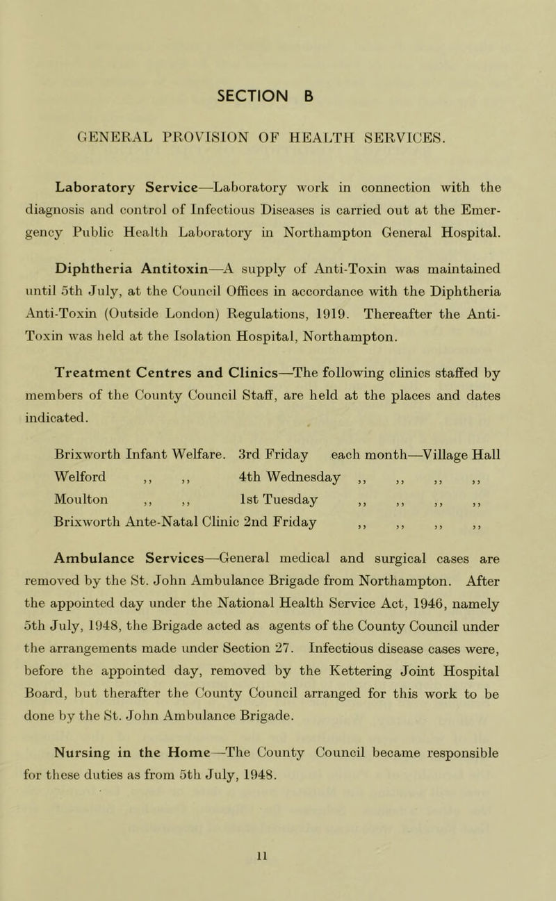 GENERAL PROVISION OF HEALTH SERVICES. Laboratory Service—Laboratory work in connection with the diagnosis and control of Infectious Diseases is carried out at the Emer- gency Public Health Laboratory in Northampton General Hospital. Diphtheria Antitoxin—^A supply of Anti-Toxin was maintained until 5th July, at the Council Offices in accordance with the Diphtheria Anti-Toxin (Outside London) Regulations, 1919. Thereafter the Anti- Toxin was held at the Isolation Hospital, Northampton. Treatment Centres and Clinics—^The following clinics staffed by members of the County Council Staff', are held at the places and dates indicated. Brixworth Infant Welfare. 3rd Friday each month—^Village Hall Welford ,, ,, 4th Wednesday ,, ,, ,, ,, Moulton ,, ,, 1st Tuesday ,, ,, ,, ,, Brixworth Ante-Natal Clinic 2nd Friday ,, ,, ,, ,, Ambulance Services—General medical and surgical cases are removed by the St. John Ambulance Brigade from Northampton. After the appointed day under the National Health Service Act, 1946, namely 5th July, 1948, the Brigade acted as agents of the County Council under the arrangements made under Section 27. Infectious disease cases were, before the appointed day, removed by the Kettering Joint Hospital Board, but therafter the County Council arranged for this work to be done by the St. John Ambulance Brigade. Nursing in the Home —The County Council became responsible for these duties as from 5th July, 1948.
