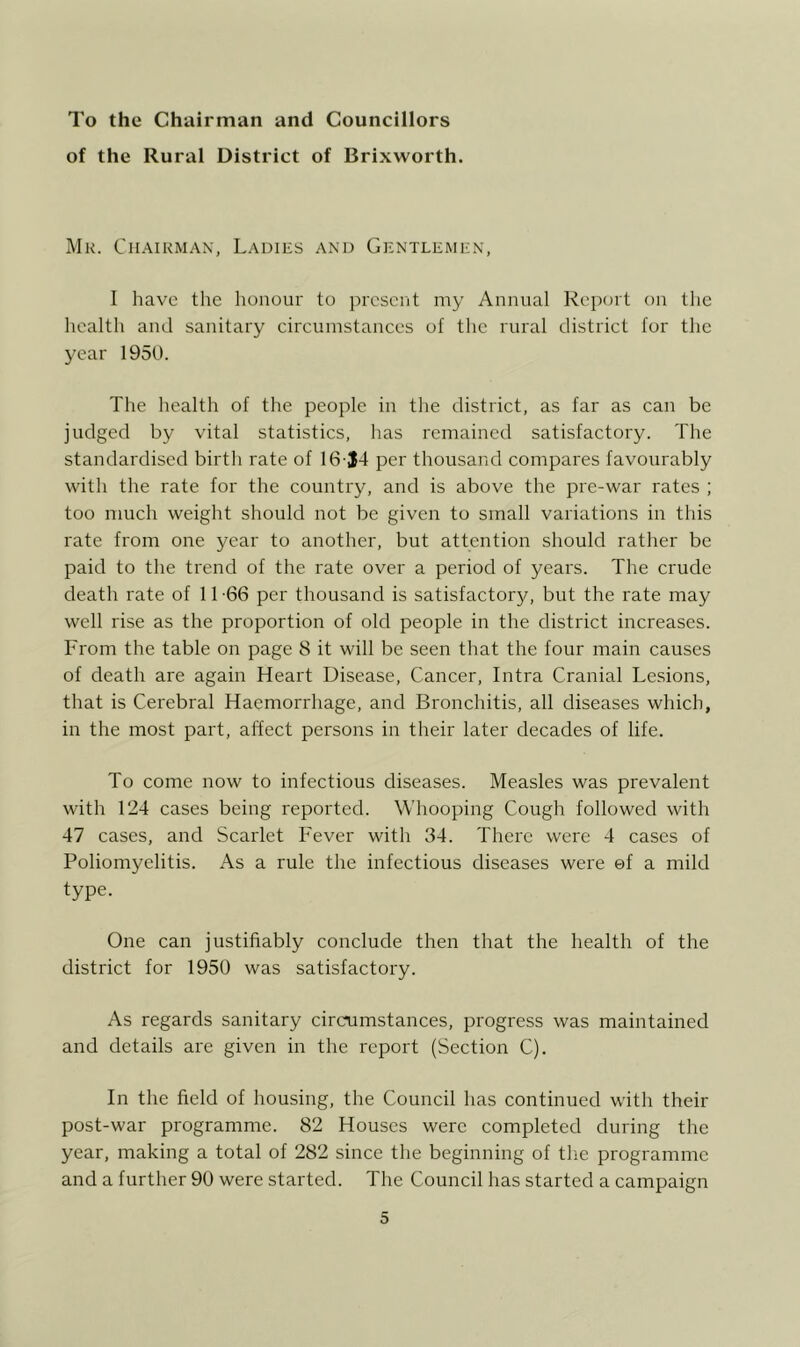 To the Chairman and Councillors of the Rural District of Brixworth. Wk. Chairman, Ladies and Gentlemen, I have tlie lionour to present my Annual Report on the health and sanitary circumstances of the rural district for the year 1950. The health of the people in the district, as far as can be judged by vital statistics, has remained satisfactory. The standardised birth rate of 16 J4 per thousand compares favourably with the rate for the country, and is above the pre-war rates ; too much weight should not be given to small variations in this rate from one year to another, but attention should rather be paid to the trend of the rate over a period of years. The crude death rate of 11 -66 per thousand is satisfactory, but the rate may well rise as the proportion of old people in the district increases. From the table on page 8 it will be seen that the four main causes of death are again Heart Disease, Cancer, Intra Cranial Lesions, that is Cerebral Haemorrhage, and Bronchitis, all diseases which, in the most part, affect persons in their later decades of life. To come now to infectious diseases. Measles was prevalent with 124 cases being reported. Whooping Cough followed with 47 cases, and Scarlet Fever with 34. There were 4 cases of Poliomyelitis. As a rule the infectious diseases were ef a mild type. One can justifiably conclude then that the health of the district for 1950 was satisfactory. As regards sanitary circumstances, progress was maintained and details are given in the report (Section C). In the field of housing, the Council has continued with their post-war programme. 82 Houses were completed during the year, making a total of 282 since the beginning of the programme and a further 90 were started. The Council has started a campaign