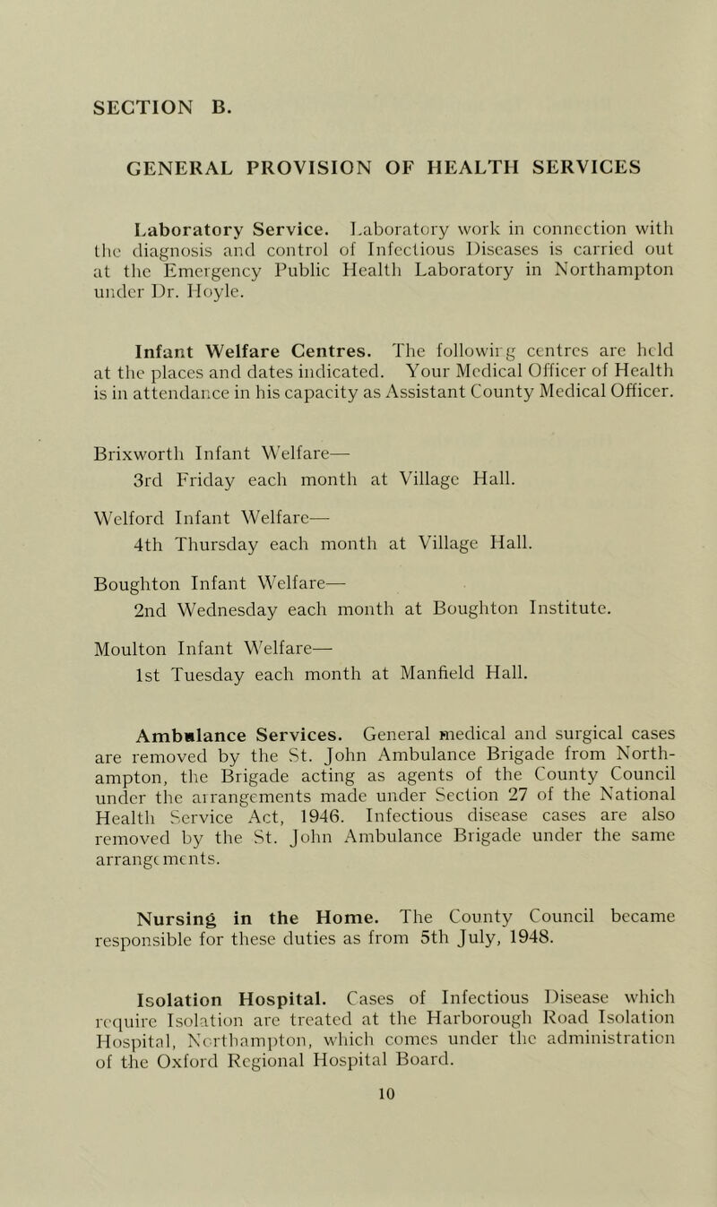 GENERAL PROVISION OF HEALTH SERVICES Laboratory Service, i.aboratory work in connection with tlic diagnosis and control of Infectious Diseases is carried out at the Emergency Public Health Laboratory in Northampton under Dr. Hoyle. Infant Welfare Centres. The followirg centres are held at the places and dates indicated. Your Medical Officer of Health is in attendance in his capacity as Assistant County Medical Officer. Brixworth Infant Welfare— 3rd Friday each month at Village Hall. Welford Infant Welfare— 4th Thursday each month at Village Hall. Boughton Infant Welfare— 2nd Wednesday each month at Boughton Institute. Moulton Infant Welfare— 1st Tuesday each month at Manfield Hall. Ambwlance Services. General medical and surgical cases are removed by the St. John Ambulance Brigade from North- ampton, the Brigade acting as agents of the County Council under the arrangements made under Section 27 of the National Health Service Act, 1946. Infectious disease cases are also removed by the St. John Ambulance Brigade under the same arrangements. Nursing in the Home. The County Council became responsible for these duties as from 5th July, 1948. Isolation Hospital. Cases of Infectious Disease which rcepiirc Isolation are treated at the Harborough Road Isolation Hospital, Northampton, which comes under the administration of the Oxford Regional Hospital Board.