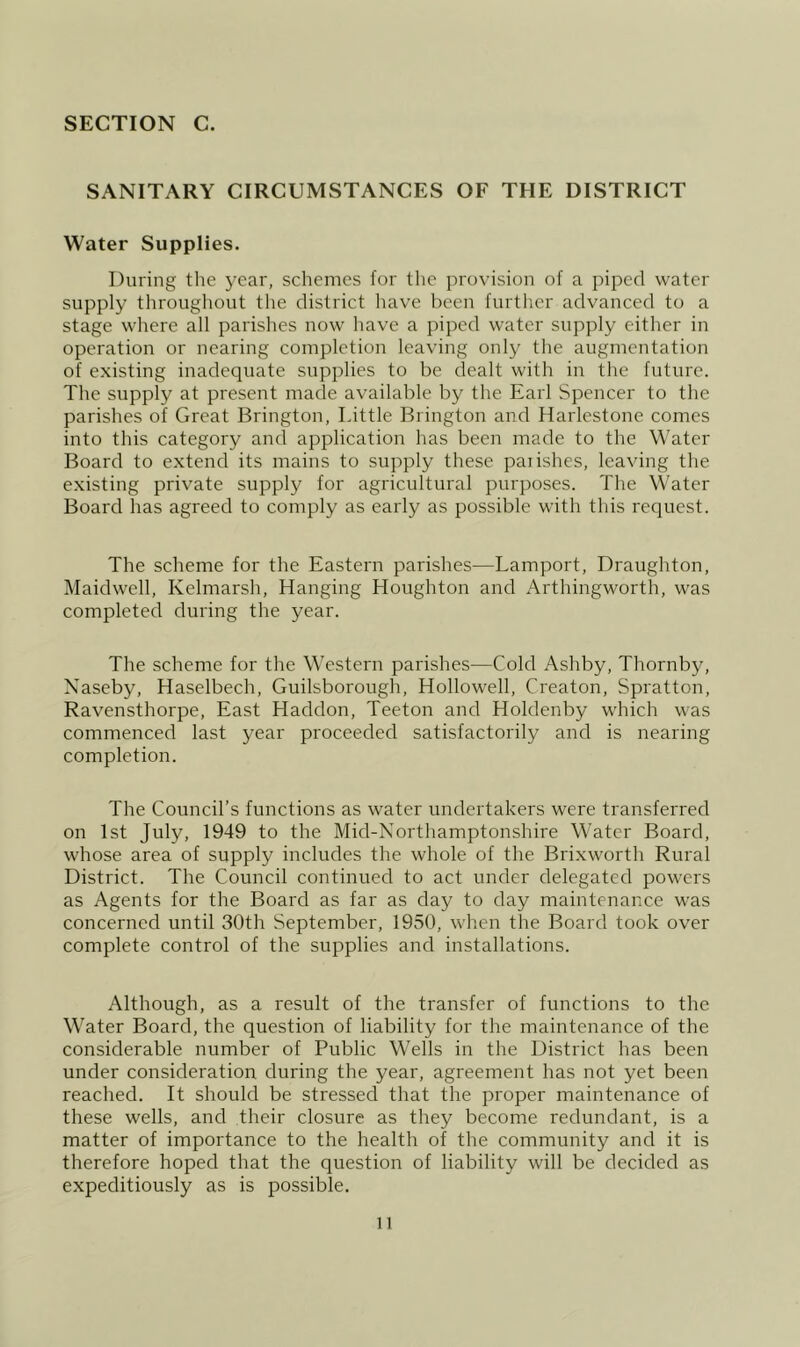 SANITARY CIRCUMSTANCES OF THE DISTRICT Water Supplies. During tlie year, schemes for the provision of a piped water supply throughout the district have been further advanced to a stage where all parishes now have a piped water supply either in operation or nearing completion leaving only the augmentation of existing inadequate suf>plies to be dealt with in the future. The supply at present made available by the Earl Spencer to the parishes of Great Brington, Little Brington and Harlestone comes into this category and application has been made to the Water Board to extend its mains to supply these paiishes, leaving the existing private supply for agricultural purposes. The Water Board has agreed to comply as early as possible with this request. The scheme for the Eastern parishes—Lamport, Draughton, Maidwell, Kelmarsh, Hanging Houghton and Arthingworth, was completed during the year. The scheme for the Western parishes—Cold Ashby, Thornby, Xaseby, Haselbech, Guilsborough, Hollowell, Creaton, Spratton, Ravensthorpe, East Haddon, Teeton and Holdenby which was commenced last year proceeded satisfactorily and is nearing completion. The Council’s functions as water undertakers were transferred on 1st July, 1949 to the Mid-Northamptonshire Water Board, whose area of supply includes the whole of the Brixworth Rural District. The Council continued to act under delegated powers as Agents for the Board as far as day to day maintenance was concerned until 30th September, 1950, when the Board took over complete control of the supplies and installations. Although, as a result of the transfer of functions to the Water Board, the question of liability for the maintenance of the considerable number of Public Wells in the District has been under consideration during the year, agreement has not yet been reached. It should be stressed that the proper maintenance of these wells, and their closure as they become redundant, is a matter of importance to the health of the community and it is therefore hoped that the question of liability will be decided as expeditiously as is possible.