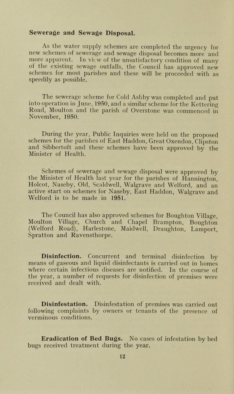 Sewerage and Sewage Disposal. As the water su])ply schemes are completed the urgency for new schemes of sewerage and sewage disposal becomes more and more apparent. In vii. w of the unsatisfactory condition of many of the existing sewage outfalls, the Council has approved new schemes for most parishes and these will be proceeded with as speedily as possible. The sewerage scheme for Cold Ashby was completed and put into operation in June, 1950, and a similar scheme for the Kettering Road, Moulton and the parish of Overstone was commenced in November, 1950. During the year. Public Inquiries were held on the proposed schemes for the parishes of East Haddon, Great Oxendon, Clipston and Sibbertoft and these schemes have been approved by the Minister of Health. Schemes of sewerage and sewage disposal were approved by the Minister of Health last year for the parishes of Hannington, Holcot, Naseby, Old, Scaldwell, Walgrave and Welford, and an active start on schemes for Naseby, East Haddon, Walgrave and Welford is to be made in 1951. The Council has also approved schemes for Boughton Village, Moulton Village, Church and Chapel Brampton, Boughton (Welford Road), Harlestone, Maidwell, Draughton, Lamport, Spratton and Ravensthorpe. Disinfection. Concurrent and terminal disinfection by means of gaseous and liquid disinfectants is carried out in homes where certain infectious diseases are notified. In the course of the year, a number of requests for disinfection of premises were received and dealt with. Disinfestation. Disinfestation of premises was carried out following complaints by owners or tenants of the presence of verminous conditions. Eradication of Bed Bugs. No cases of infestation by bed bugs received treatment during the year.