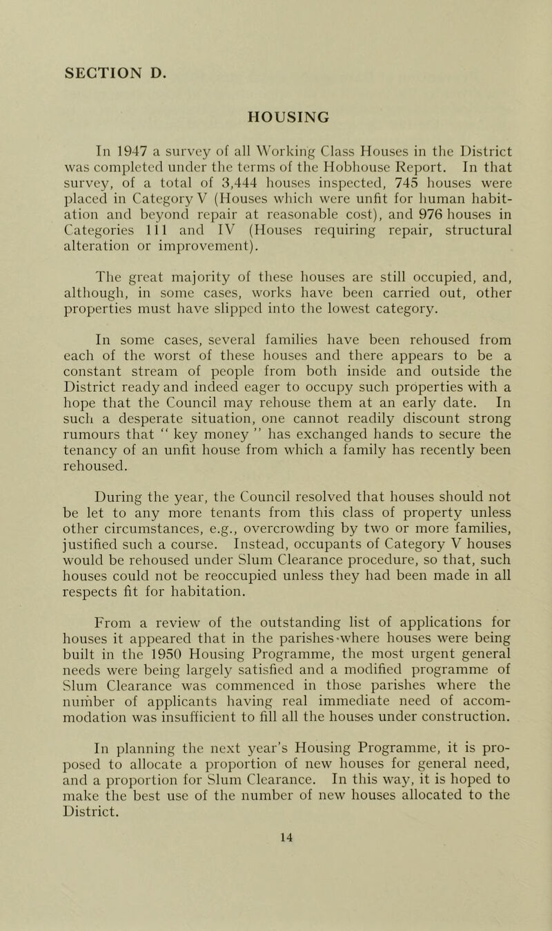 HOUSING In 1947 a survey of all Working Class Houses in the District was completed under the terms of the Hobhousc Report. In that survey, of a total of 3,444 houses inspected, 745 houses were placed in Category V (Houses which were unfit for human habit- ation and beyond repair at reasonable cost), and 976 houses in Categories 111 and IV (Houses requiring repair, structural alteration or improvement). The great majority of these houses are still occupied, and, although, in some cases, works have been carried out, other properties must have slipped into the lowest category. In some cases, several families have been rehoused from each of the worst of these houses and there appears to be a constant stream of people from both inside and outside the District ready and indeed eager to occupy such properties with a hope that the Council may rehouse them at an early date. In such a desperate situation, one cannot readily discount strong rumours that “ key money ” has exchanged hands to secure the tenancy of an unfit house from which a family has recently been rehoused. During the year, the Council resolved that houses should not be let to any more tenants from this class of property unless other circumstances, e.g., overcrowding by two or more families, justified such a course. Instead, occupants of Category V houses would be rehoused under Slum Clearance procedure, so that, such houses could not be reoccupied unless they had been made in all respects fit for habitation. From a review of the outstanding list of applications for houses it appeared that in the parishes-where houses were being built in the 1950 Housing Programme, the most urgent general needs were being largely satisfied and a modified programme of Slum Clearance was commenced in those parishes where the number of applicants having real immediate need of accom- modation was insufficient to fill all the houses under construction. In planning the next year’s Housing Programme, it is pro- posed to allocate a proportion of new houses for general need, and a proportion for Slum Clearance. In this way, it is hoped to make the best use of the number of new houses allocated to the District.