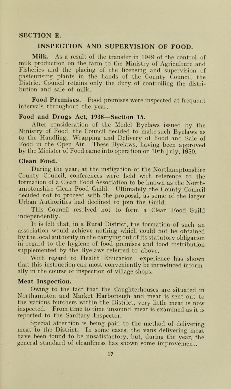 INSPECTION AND SUPERVISION OF FOOD. Milk. As a result of tlie transfer in 1949 of the control of milk production on the farm to the Ministry of Agriculture and Fisheries and the placing of the licensing and supervision of pasteurisi-g plants in the hands of the County Council, the District Council retains only the duty of controlling the distri- bution and sale of milk. Food Premises. Food premises were inspected at frequent intervals throughout the year. Food and Drugs Act, 1938—Section 15. After consideration of the Model Byelaws issued by the Ministry of Food, the Council decided to make such Byelaws as to the Handling, Wrapping and Delivery of Food and Sale of Food in the Open Air. These Byelaws, having been approved by the Minister of Food came into operation on 10th July, 1950. Clean Food. During the year, at the instigation of the Northamptonshire County Council, conferences were held with reference to the formation of a Clean Food Association to be known as the North- amptonshire Clean Food Guild. Ultimately the County Council decided not to proceed with the proposal, as some of the larger Urban Authorities had declined to join the Guild. This Council resolved not to form a Clean Food Guild independently. It is felt that, in a Rural District, the formation of such an association would achieve nothing which could not be obtained by the local authority in the carrying out of its statutory obligation in regard to the hygiene of food premises and food distribution supplemented by the Byelaws referred to above. With regard to Health Education, experience has shown that this instruction can most conveniently be introduced inform- ally in the course of inspection of village shops. Meat Inspection. Owing to the fact that the slaughterhouses are situated in Northampton and Market Harborough and meat is sent out to the various butchers within the District, very little meat is now inspected. From time to time unsound meat is examined as it is reported to the Sanitary Inspector. Special attention is being paid to the method of delivering meat to the District. In some cases, the vans delivering meat have been found to be unsatisfactory, but, during the year, the general standard of cleanliness has shown some improvement.